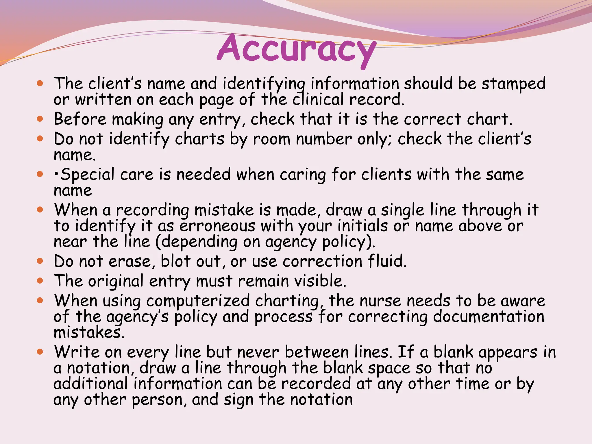 Accuracy
 The client’s name and identifying information should be stamped
or written on each page of the clinical record.
 Before making any entry, check that it is the correct chart.
 Do not identify charts by room number only; check the client’s
name.
 •Special care is needed when caring for clients with the same
name
 When a recording mistake is made, draw a single line through it
to identify it as erroneous with your initials or name above or
near the line (depending on agency policy).
 Do not erase, blot out, or use correction fluid.
 The original entry must remain visible.
 When using computerized charting, the nurse needs to be aware
of the agency’s policy and process for correcting documentation
mistakes.
 Write on every line but never between lines. If a blank appears in
a notation, draw a line through the blank space so that no
additional information can be recorded at any other time or by
any other person, and sign the notation
 
