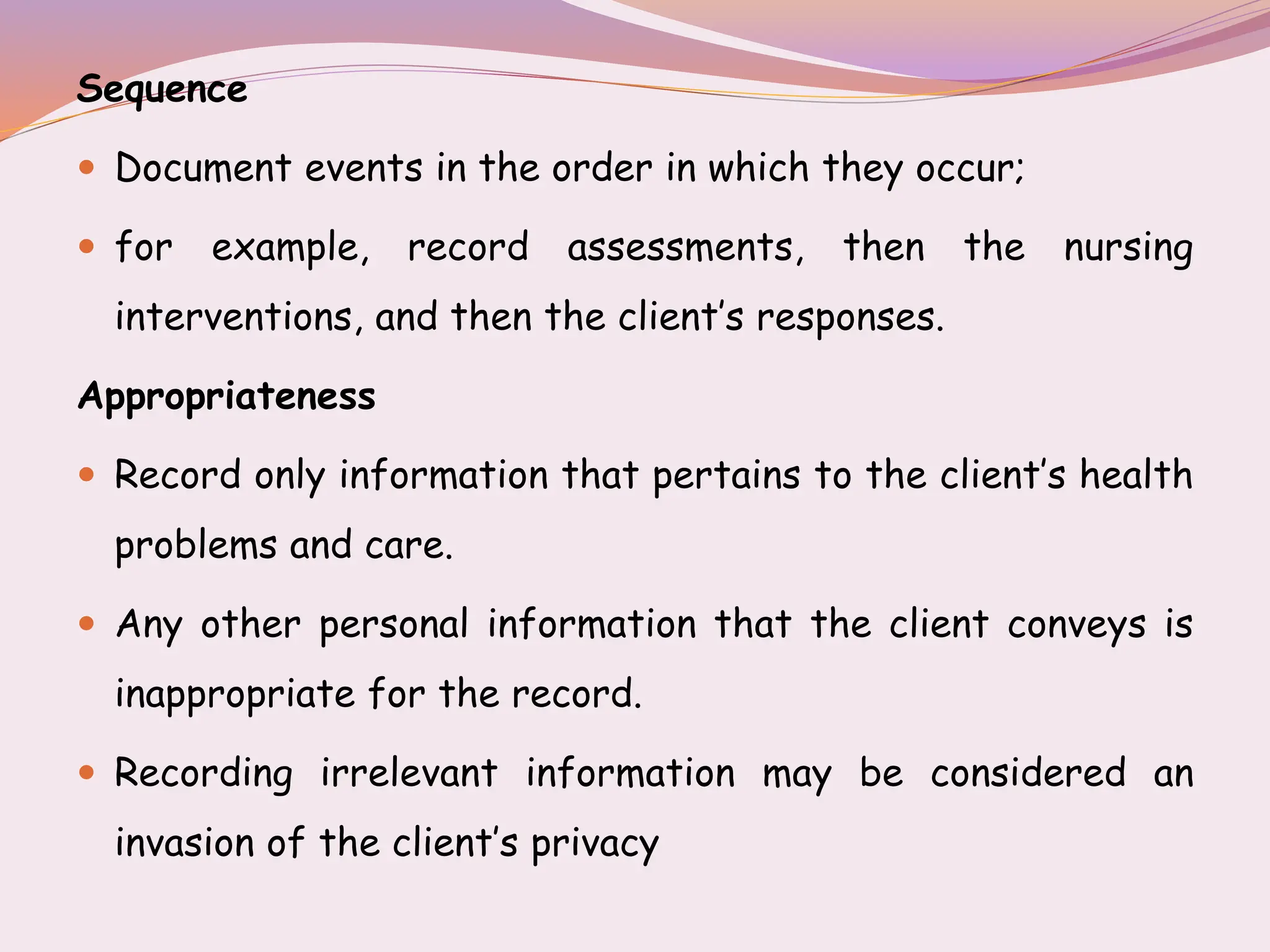 Sequence
 Document events in the order in which they occur;
 for example, record assessments, then the nursing
interventions, and then the client’s responses.
Appropriateness
 Record only information that pertains to the client’s health
problems and care.
 Any other personal information that the client conveys is
inappropriate for the record.
 Recording irrelevant information may be considered an
invasion of the client’s privacy
 