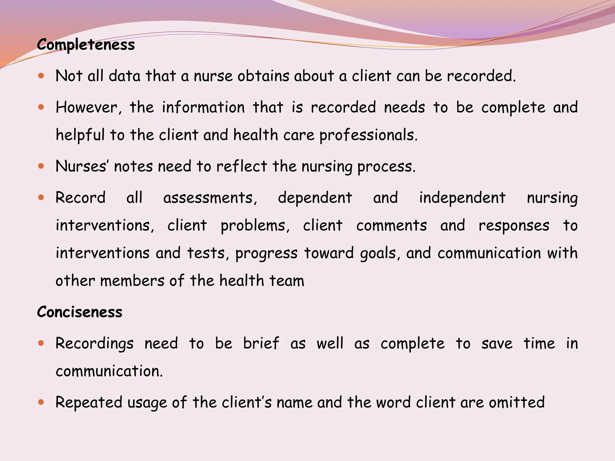Completeness
 Not all data that a nurse obtains about a client can be recorded.
 However, the information that is recorded needs to be complete and
helpful to the client and health care professionals.
 Nurses’ notes need to reflect the nursing process.
 Record all assessments, dependent and independent nursing
interventions, client problems, client comments and responses to
interventions and tests, progress toward goals, and communication with
other members of the health team
Conciseness
 Recordings need to be brief as well as complete to save time in
communication.
 Repeated usage of the client’s name and the word client are omitted
 