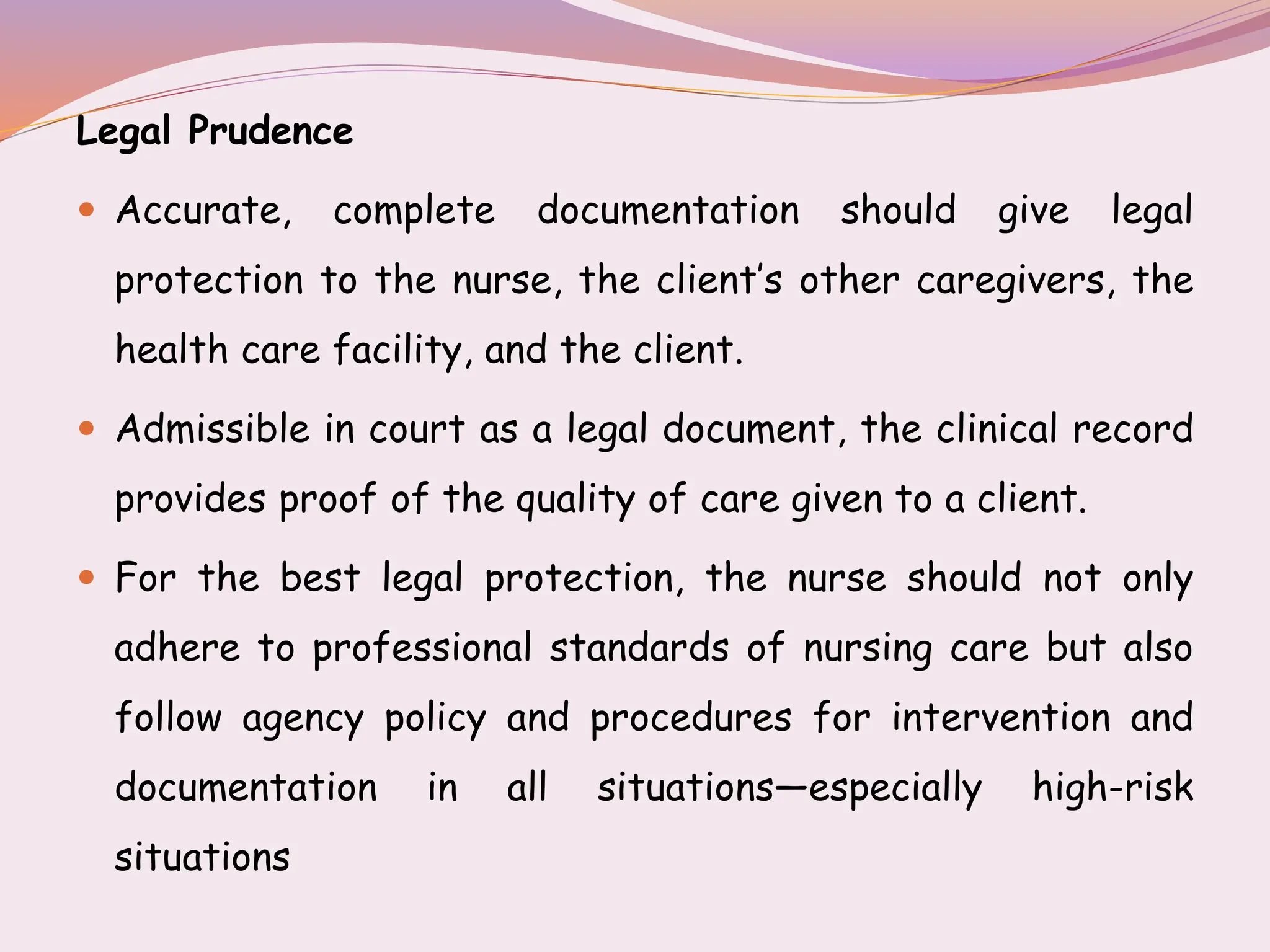 Legal Prudence
 Accurate, complete documentation should give legal
protection to the nurse, the client’s other caregivers, the
health care facility, and the client.
 Admissible in court as a legal document, the clinical record
provides proof of the quality of care given to a client.
 For the best legal protection, the nurse should not only
adhere to professional standards of nursing care but also
follow agency policy and procedures for intervention and
documentation in all situations—especially high-risk
situations
 