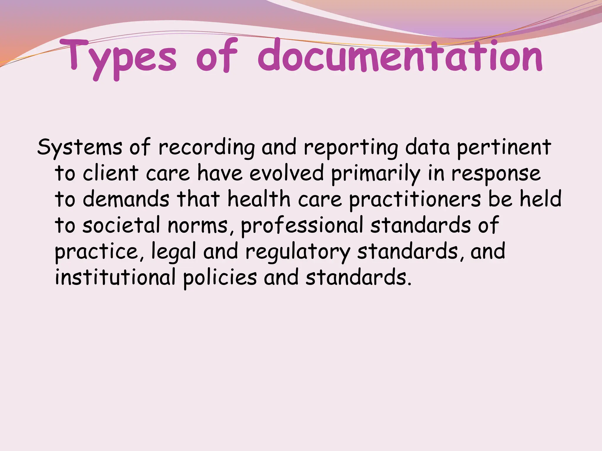 Types of documentation
Systems of recording and reporting data pertinent
to client care have evolved primarily in response
to demands that health care practitioners be held
to societal norms, professional standards of
practice, legal and regulatory standards, and
institutional policies and standards.
 