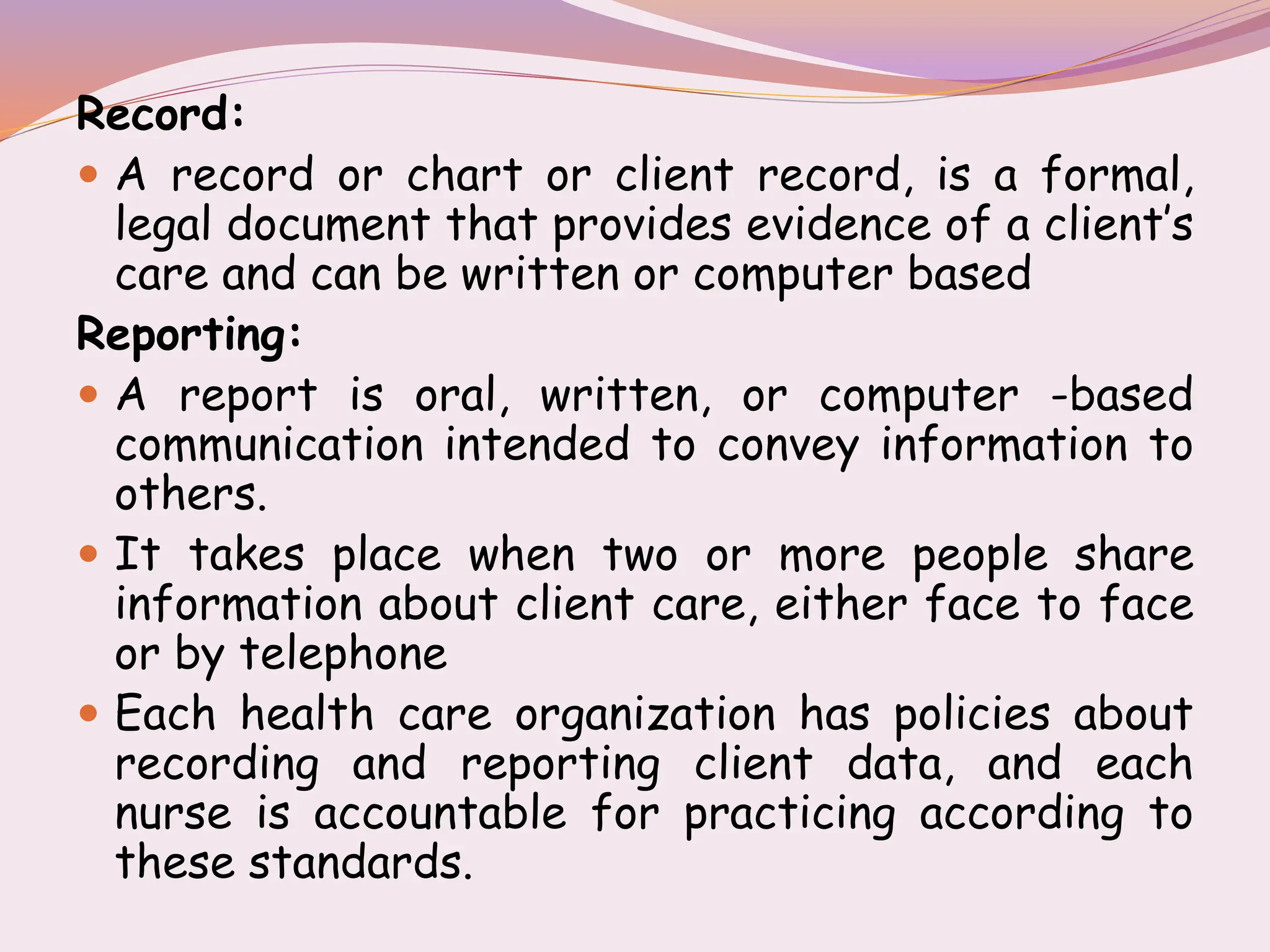 Record:
 A record or chart or client record, is a formal,
legal document that provides evidence of a client’s
care and can be written or computer based
Reporting:
 A report is oral, written, or computer -based
communication intended to convey information to
others.
 It takes place when two or more people share
information about client care, either face to face
or by telephone
 Each health care organization has policies about
recording and reporting client data, and each
nurse is accountable for practicing according to
these standards.
 
