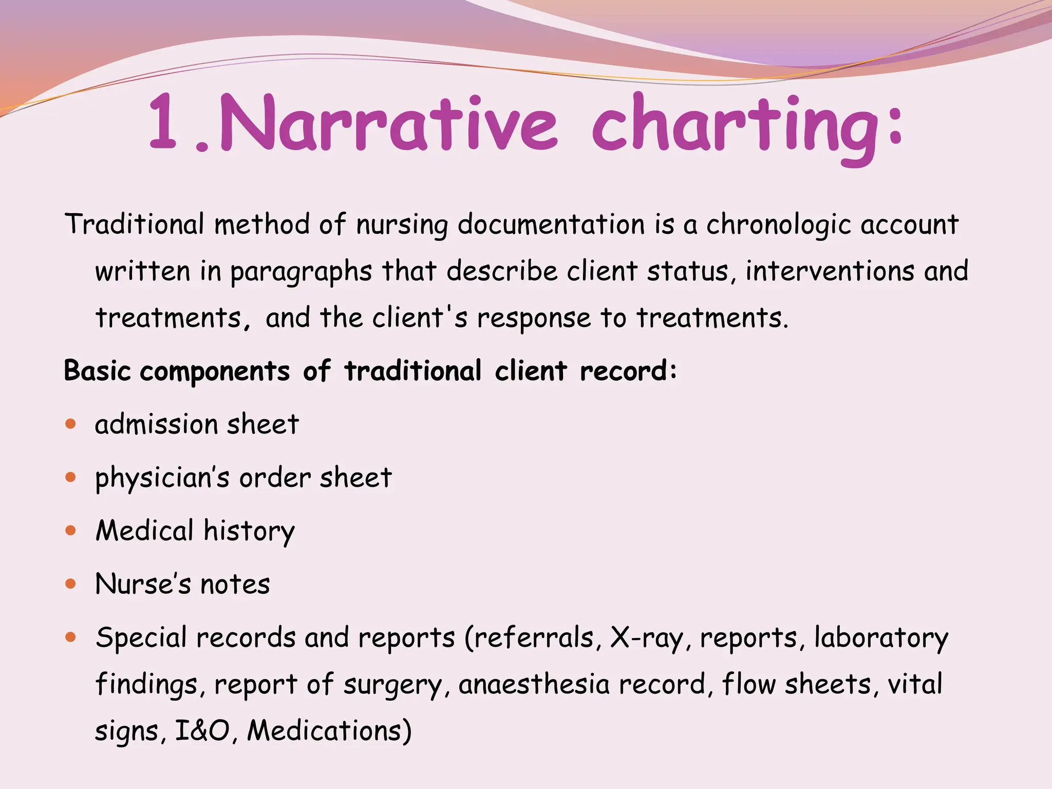 1.Narrative charting:
Traditional method of nursing documentation is a chronologic account
written in paragraphs that describe client status, interventions and
treatments, and the client's response to treatments.
Basic components of traditional client record:
 admission sheet
 physician’s order sheet
 Medical history
 Nurse’s notes
 Special records and reports (referrals, X-ray, reports, laboratory
findings, report of surgery, anaesthesia record, flow sheets, vital
signs, I&O, Medications)
 