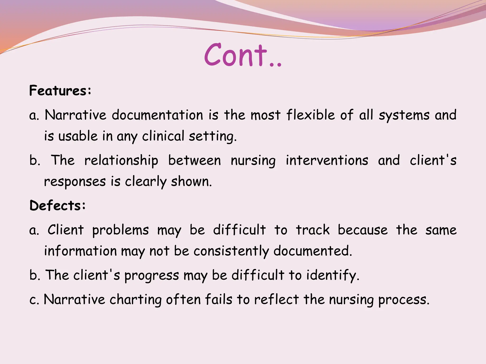 Cont..
Features:
a. Narrative documentation is the most flexible of all systems and
is usable in any clinical setting.
b. The relationship between nursing interventions and client's
responses is clearly shown.
Defects:
a. Client problems may be difficult to track because the same
information may not be consistently documented.
b. The client's progress may be difficult to identify.
c. Narrative charting often fails to reflect the nursing process.
 