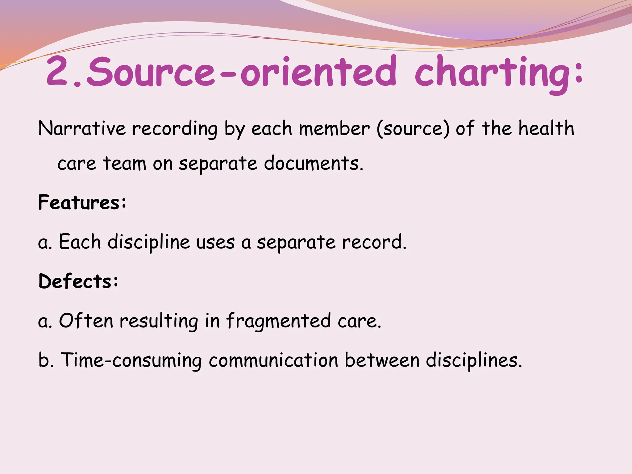 2.Source-oriented charting:
Narrative recording by each member (source) of the health
care team on separate documents.
Features:
a. Each discipline uses a separate record.
Defects:
a. Often resulting in fragmented care.
b. Time-consuming communication between disciplines.
 