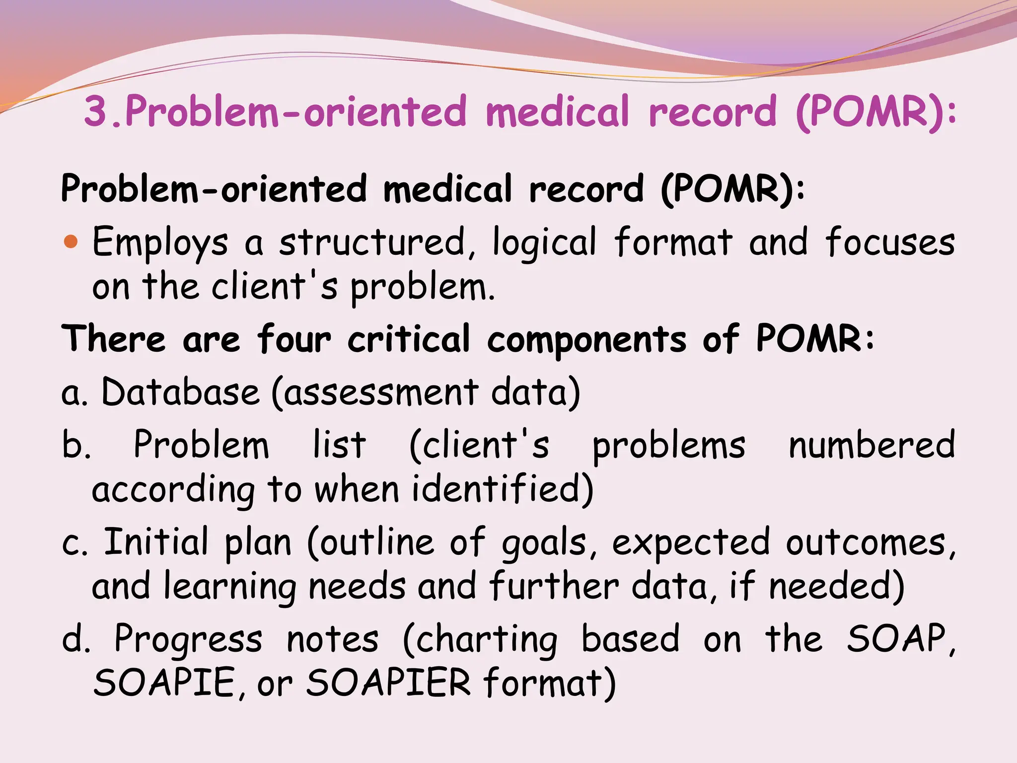 3.Problem-oriented medical record (POMR):
Problem-oriented medical record (POMR):
 Employs a structured, logical format and focuses
on the client's problem.
There are four critical components of POMR:
a. Database (assessment data)
b. Problem list (client's problems numbered
according to when identified)
c. Initial plan (outline of goals, expected outcomes,
and learning needs and further data, if needed)
d. Progress notes (charting based on the SOAP,
SOAPIE, or SOAPIER format)
 