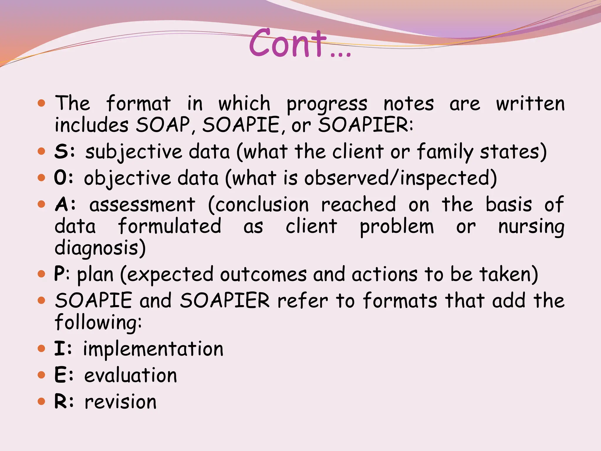 Cont…
 The format in which progress notes are written
includes SOAP, SOAPIE, or SOAPIER:
 S: subjective data (what the client or family states)
 0: objective data (what is observed/inspected)
 A: assessment (conclusion reached on the basis of
data formulated as client problem or nursing
diagnosis)
 P: plan (expected outcomes and actions to be taken)
 SOAPIE and SOAPIER refer to formats that add the
following:
 I: implementation
 E: evaluation
 R: revision
 