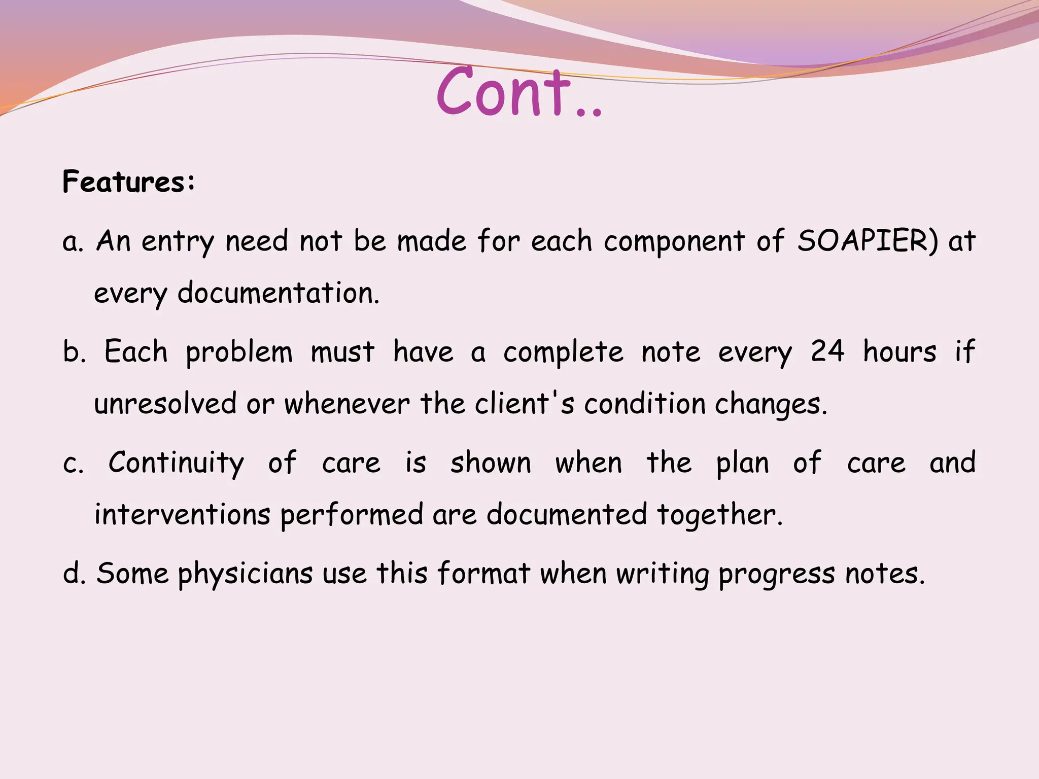Cont..
Features:
a. An entry need not be made for each component of SOAPIER) at
every documentation.
b. Each problem must have a complete note every 24 hours if
unresolved or whenever the client's condition changes.
c. Continuity of care is shown when the plan of care and
interventions performed are documented together.
d. Some physicians use this format when writing progress notes.
 