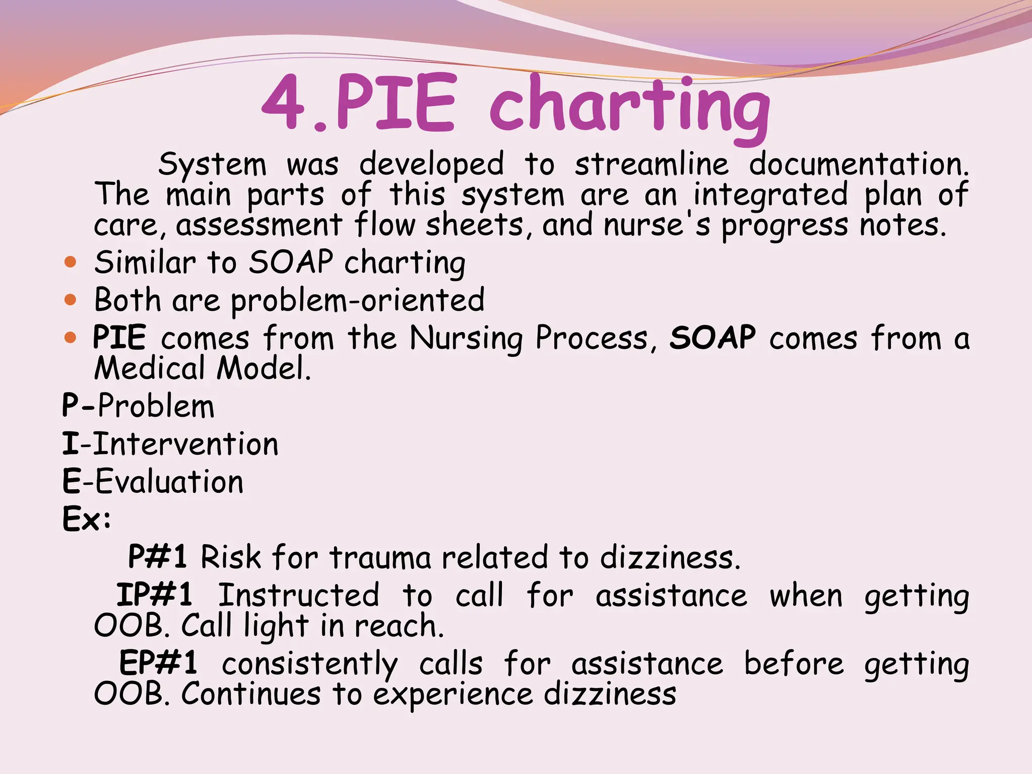 4.PIE charting
System was developed to streamline documentation.
The main parts of this system are an integrated plan of
care, assessment flow sheets, and nurse's progress notes.
 Similar to SOAP charting
 Both are problem-oriented
 PIE comes from the Nursing Process, SOAP comes from a
Medical Model.
P-Problem
I-Intervention
E-Evaluation
Ex:
P#1 Risk for trauma related to dizziness.
IP#1 Instructed to call for assistance when getting
OOB. Call light in reach.
EP#1 consistently calls for assistance before getting
OOB. Continues to experience dizziness
 