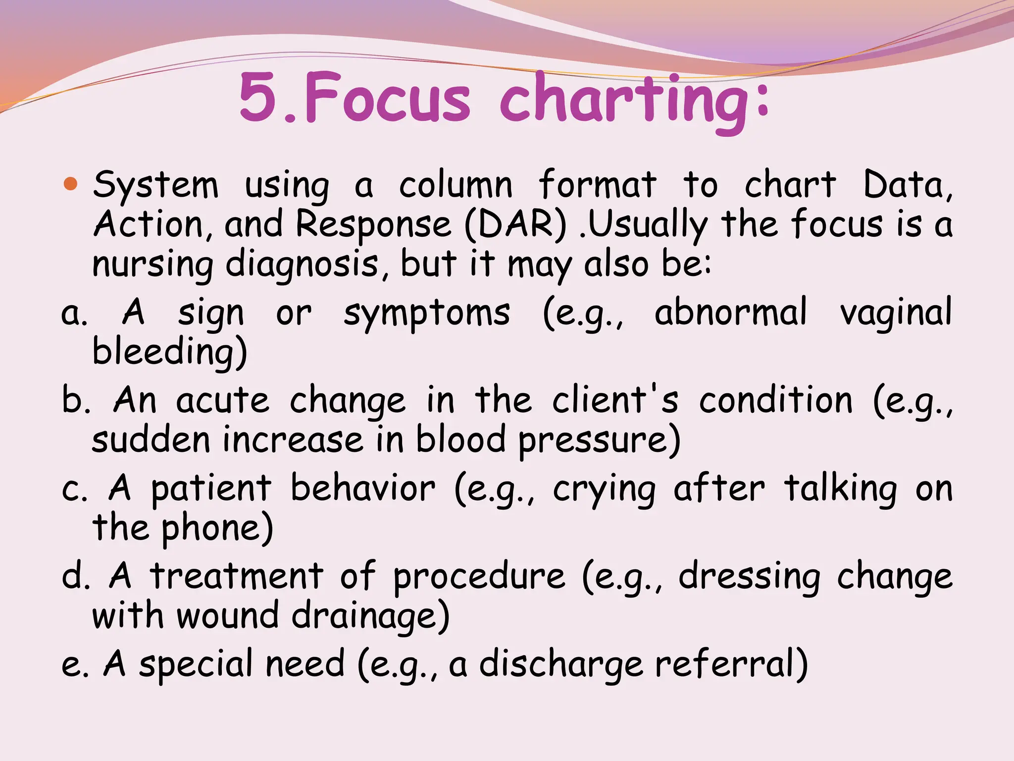 5.Focus charting:
 System using a column format to chart Data,
Action, and Response (DAR) .Usually the focus is a
nursing diagnosis, but it may also be:
a. A sign or symptoms (e.g., abnormal vaginal
bleeding)
b. An acute change in the client's condition (e.g.,
sudden increase in blood pressure)
c. A patient behavior (e.g., crying after talking on
the phone)
d. A treatment of procedure (e.g., dressing change
with wound drainage)
e. A special need (e.g., a discharge referral)
 
