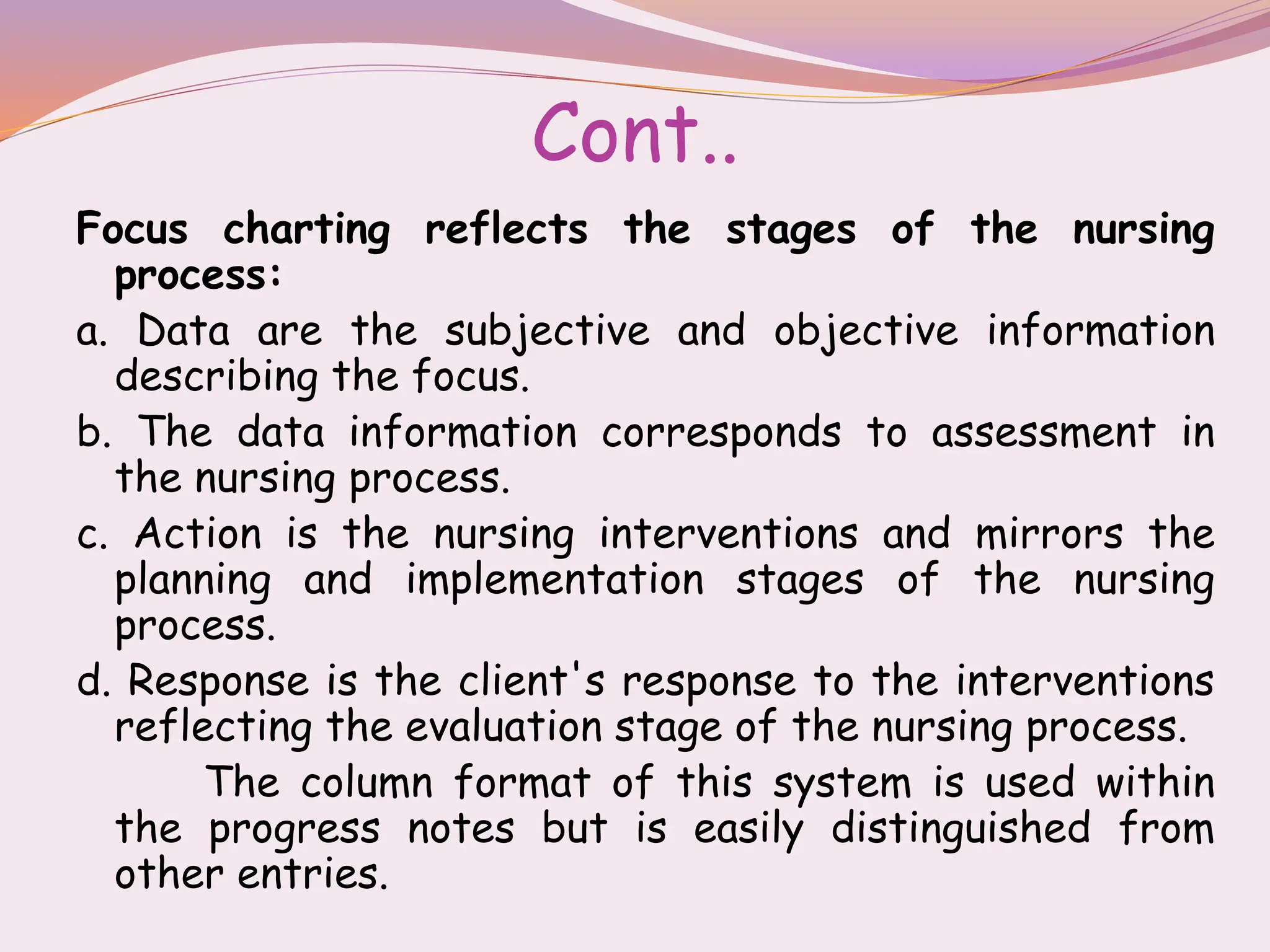 Cont..
Focus charting reflects the stages of the nursing
process:
a. Data are the subjective and objective information
describing the focus.
b. The data information corresponds to assessment in
the nursing process.
c. Action is the nursing interventions and mirrors the
planning and implementation stages of the nursing
process.
d. Response is the client's response to the interventions
reflecting the evaluation stage of the nursing process.
The column format of this system is used within
the progress notes but is easily distinguished from
other entries.
 