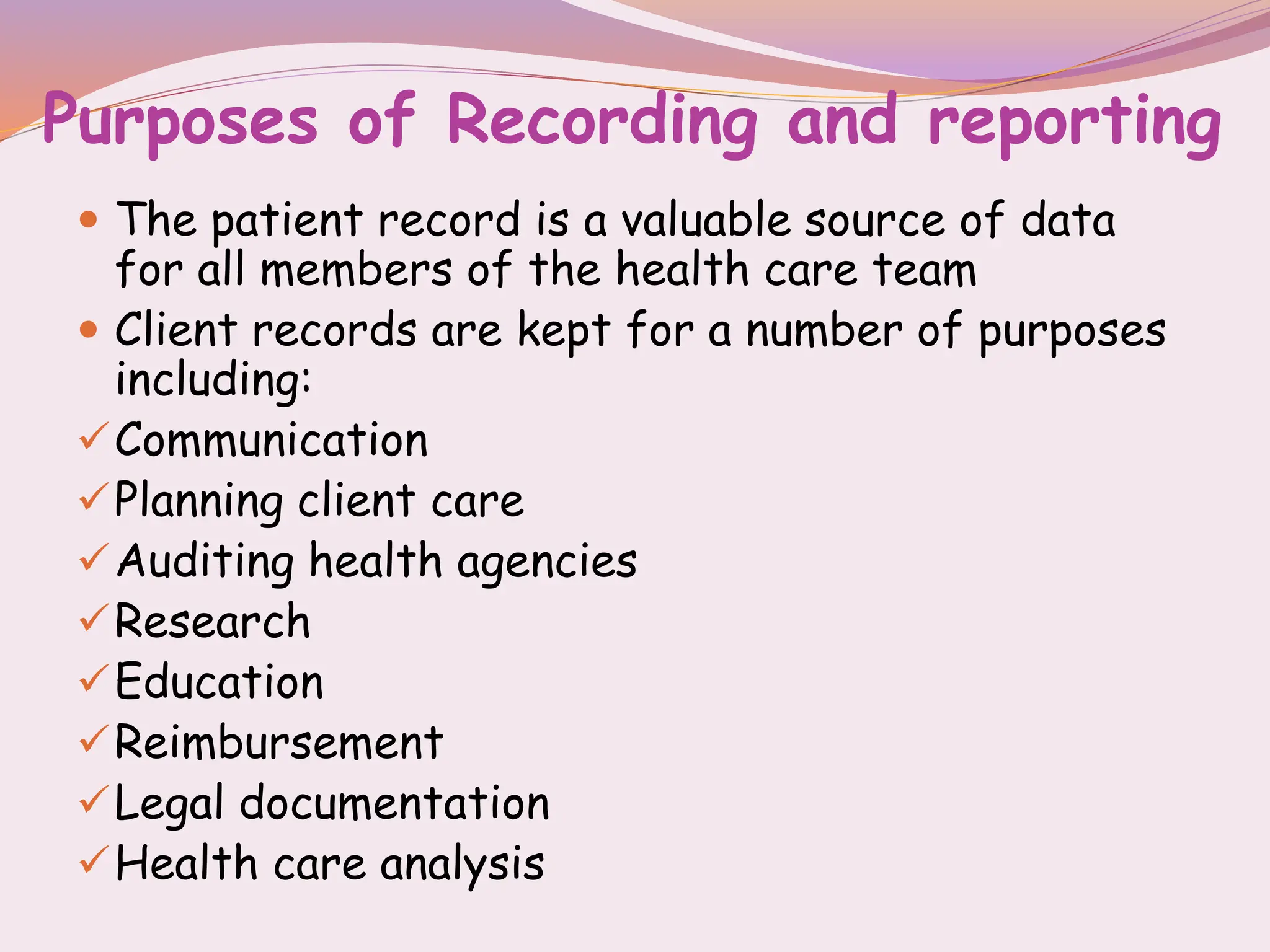Purposes of Recording and reporting
 The patient record is a valuable source of data
for all members of the health care team
 Client records are kept for a number of purposes
including:
Communication
Planning client care
Auditing health agencies
Research
Education
Reimbursement
Legal documentation
Health care analysis
 