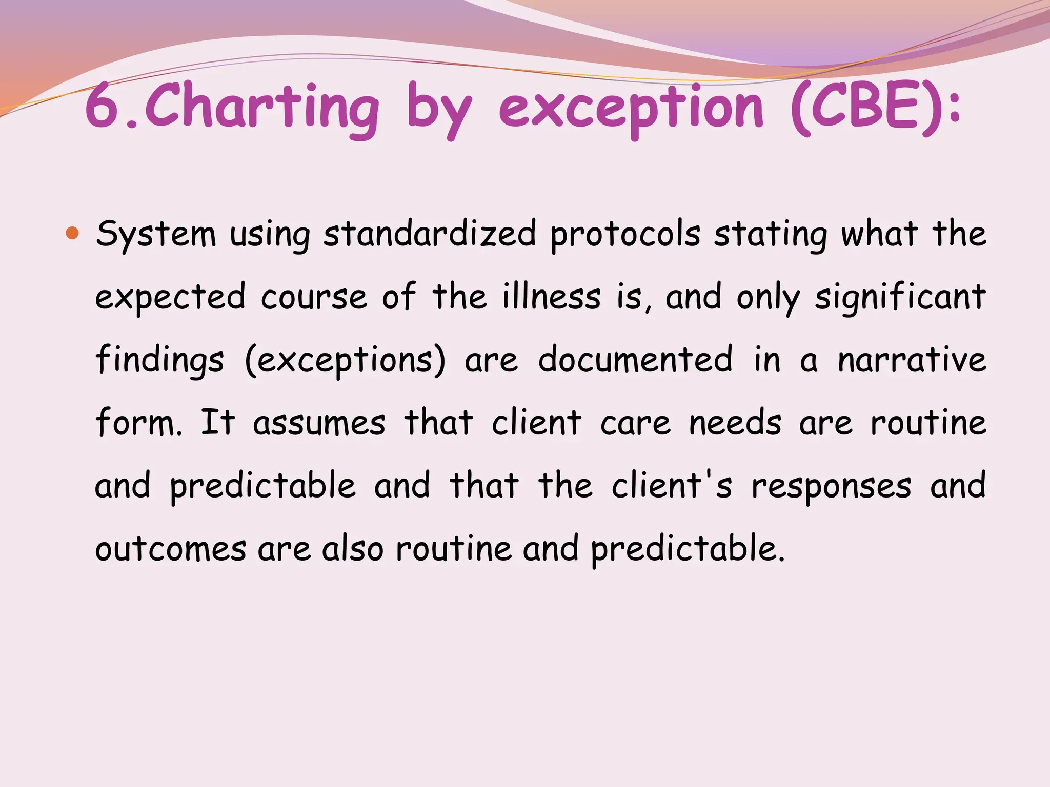 6.Charting by exception (CBE):
 System using standardized protocols stating what the
expected course of the illness is, and only significant
findings (exceptions) are documented in a narrative
form. It assumes that client care needs are routine
and predictable and that the client's responses and
outcomes are also routine and predictable.
 
