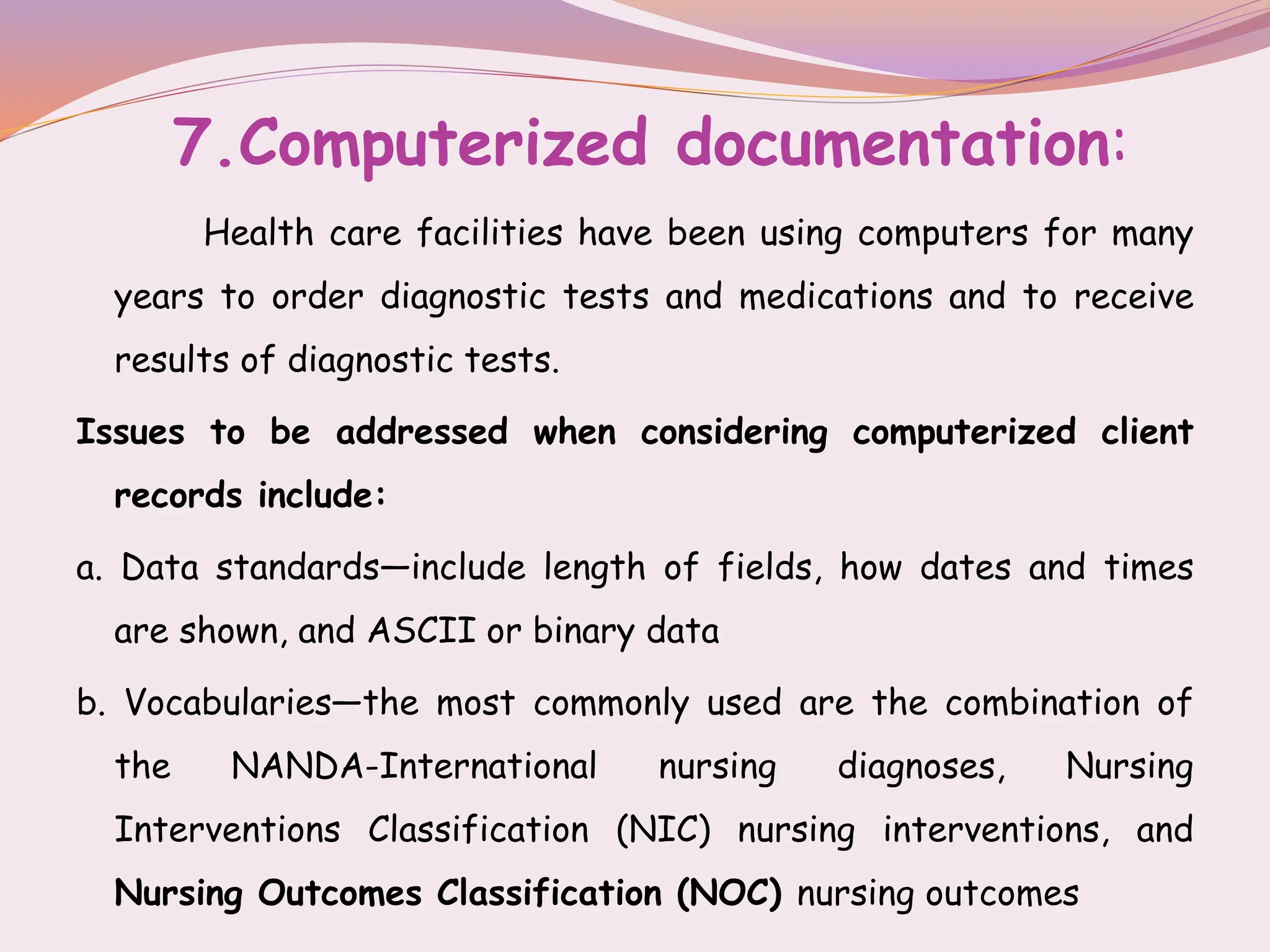 7.Computerized documentation:
Health care facilities have been using computers for many
years to order diagnostic tests and medications and to receive
results of diagnostic tests.
Issues to be addressed when considering computerized client
records include:
a. Data standards—include length of fields, how dates and times
are shown, and ASCII or binary data
b. Vocabularies—the most commonly used are the combination of
the NANDA-International nursing diagnoses, Nursing
Interventions Classification (NIC) nursing interventions, and
Nursing Outcomes Classification (NOC) nursing outcomes
 