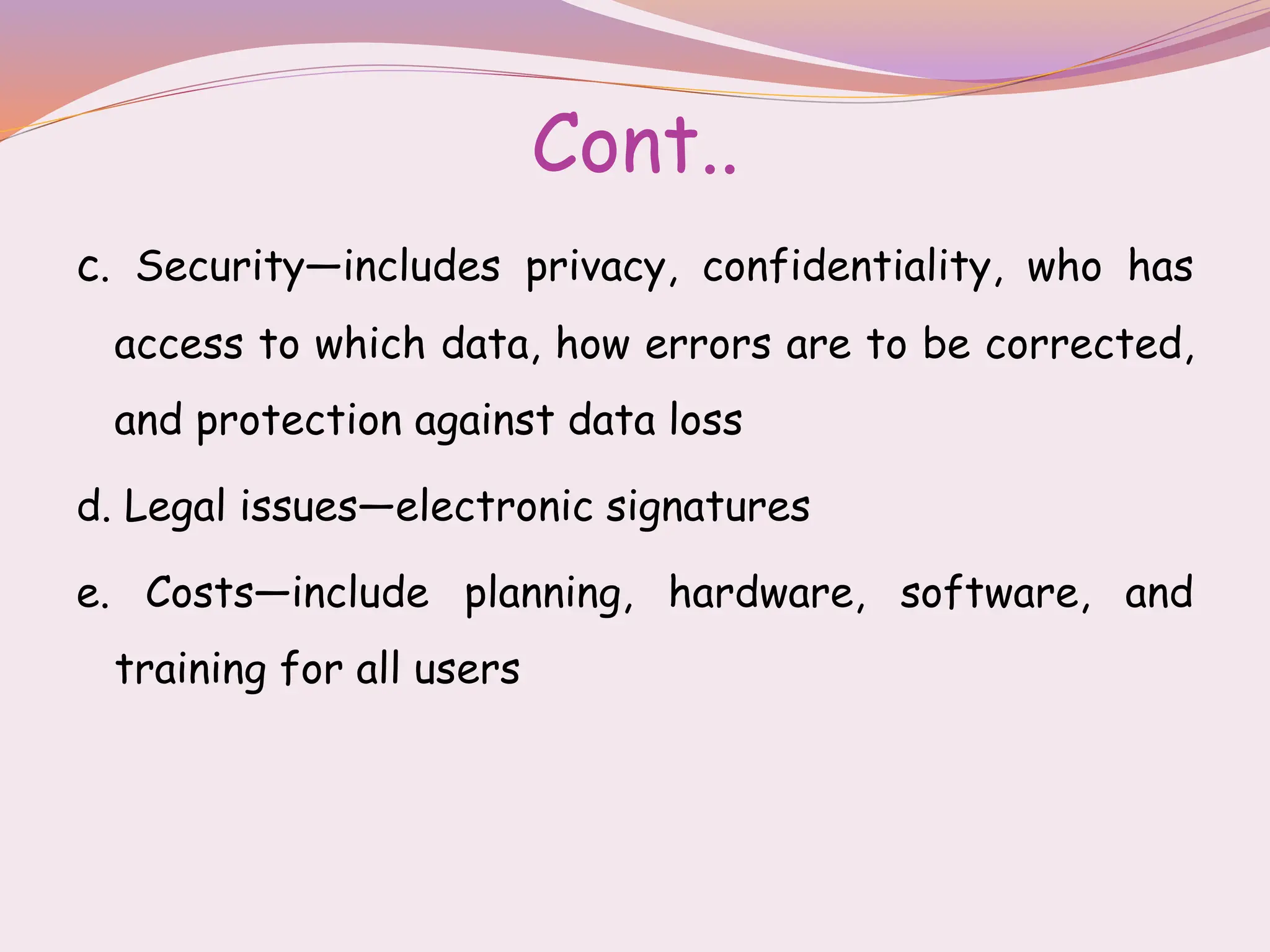 Cont..
c. Security—includes privacy, confidentiality, who has
access to which data, how errors are to be corrected,
and protection against data loss
d. Legal issues—electronic signatures
e. Costs—include planning, hardware, software, and
training for all users
 