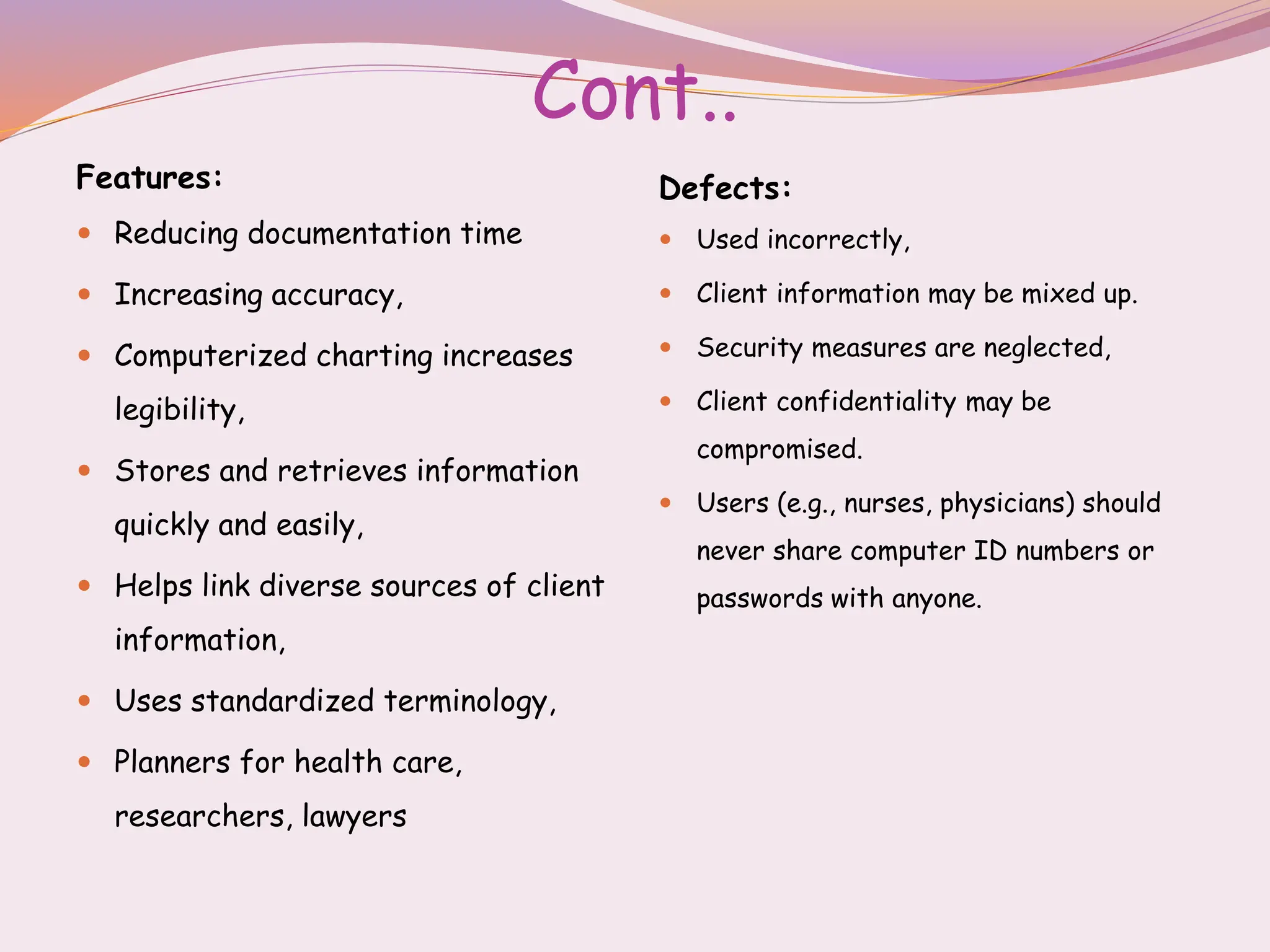 Cont..
Features:
 Reducing documentation time
 Increasing accuracy,
 Computerized charting increases
legibility,
 Stores and retrieves information
quickly and easily,
 Helps link diverse sources of client
information,
 Uses standardized terminology,
 Planners for health care,
researchers, lawyers
Defects:
 Used incorrectly,
 Client information may be mixed up.
 Security measures are neglected,
 Client confidentiality may be
compromised.
 Users (e.g., nurses, physicians) should
never share computer ID numbers or
passwords with anyone.
 