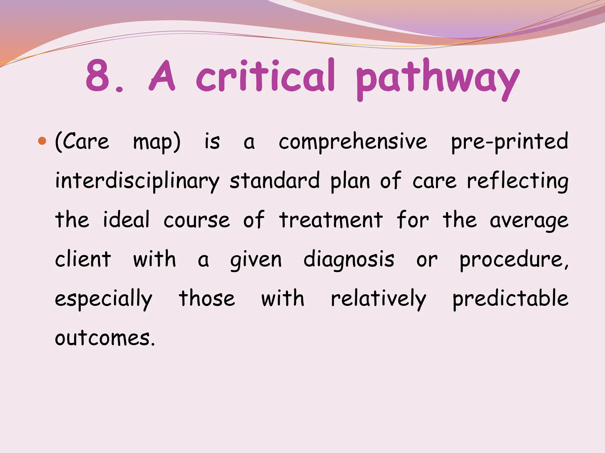 8. A critical pathway
 (Care map) is a comprehensive pre-printed
interdisciplinary standard plan of care reflecting
the ideal course of treatment for the average
client with a given diagnosis or procedure,
especially those with relatively predictable
outcomes.
 