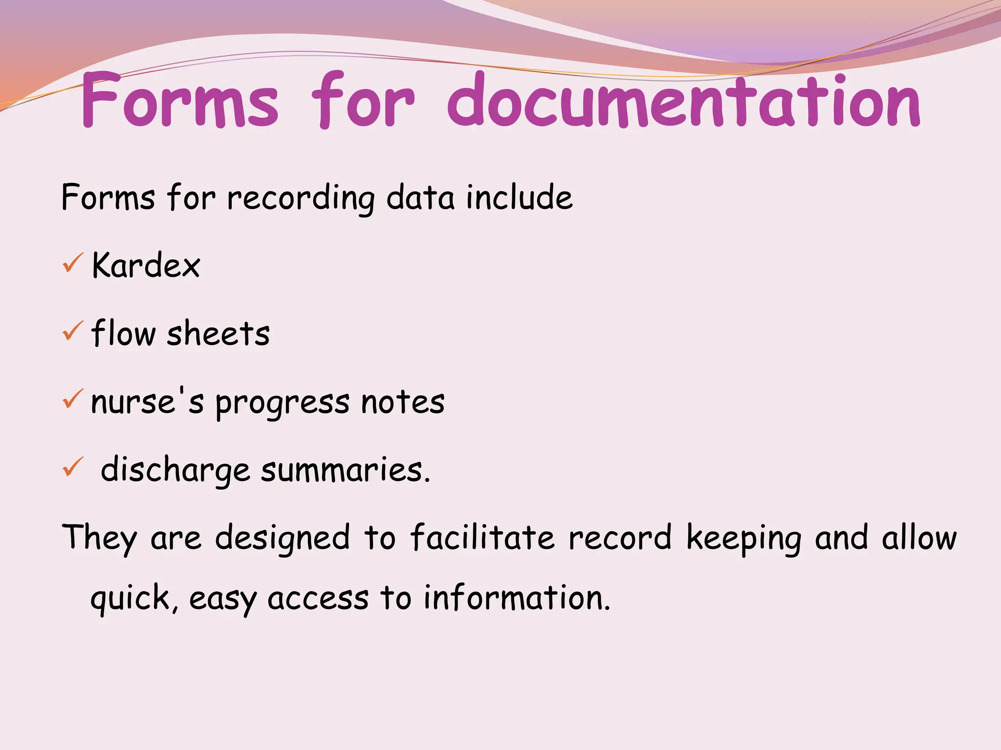Forms for documentation
Forms for recording data include
 Kardex
 flow sheets
 nurse's progress notes
 discharge summaries.
They are designed to facilitate record keeping and allow
quick, easy access to information.
 