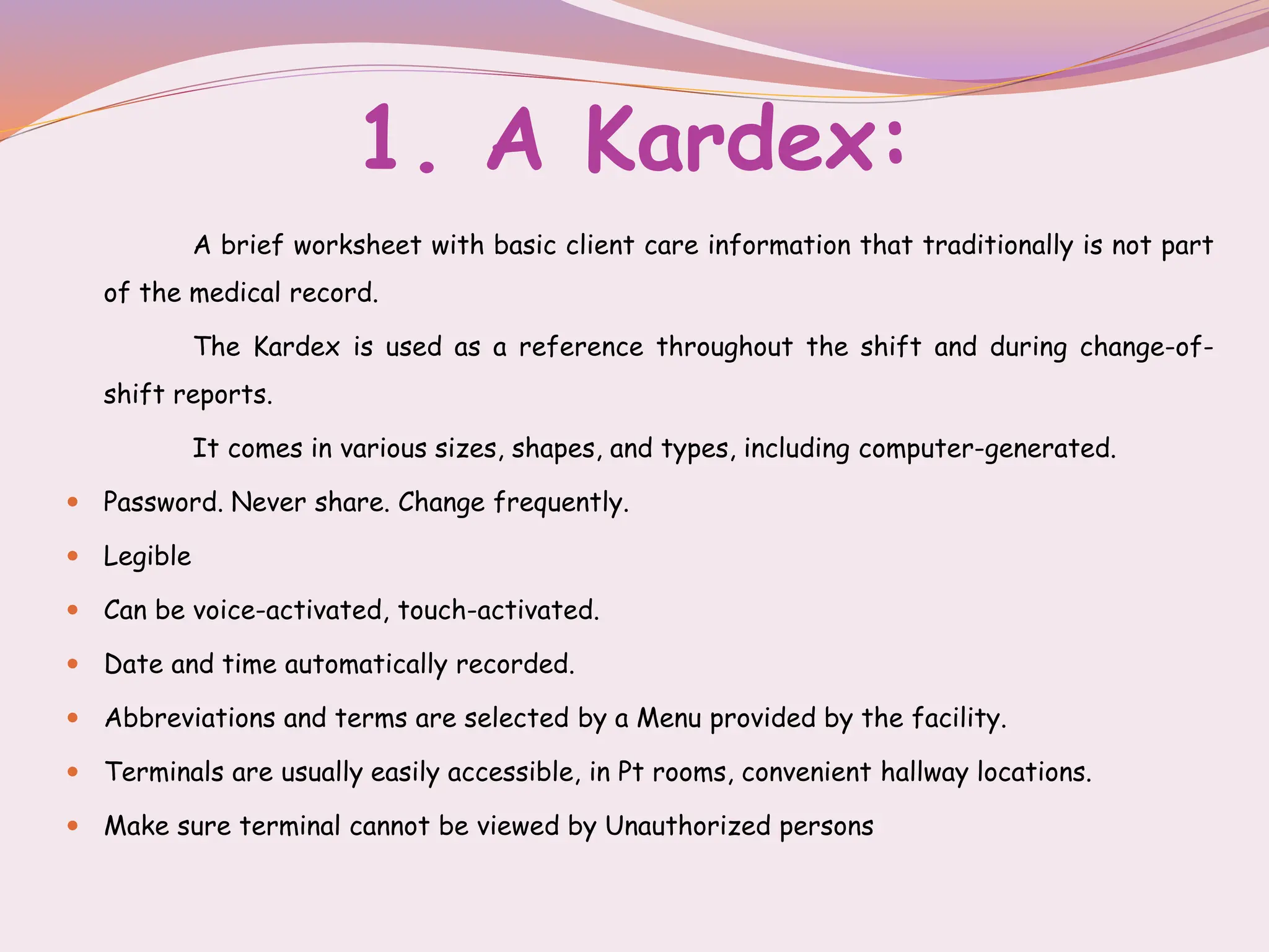 1. A Kardex:
A brief worksheet with basic client care information that traditionally is not part
of the medical record.
The Kardex is used as a reference throughout the shift and during change-of-
shift reports.
It comes in various sizes, shapes, and types, including computer-generated.
 Password. Never share. Change frequently.
 Legible
 Can be voice-activated, touch-activated.
 Date and time automatically recorded.
 Abbreviations and terms are selected by a Menu provided by the facility.
 Terminals are usually easily accessible, in Pt rooms, convenient hallway locations.
 Make sure terminal cannot be viewed by Unauthorized persons
 