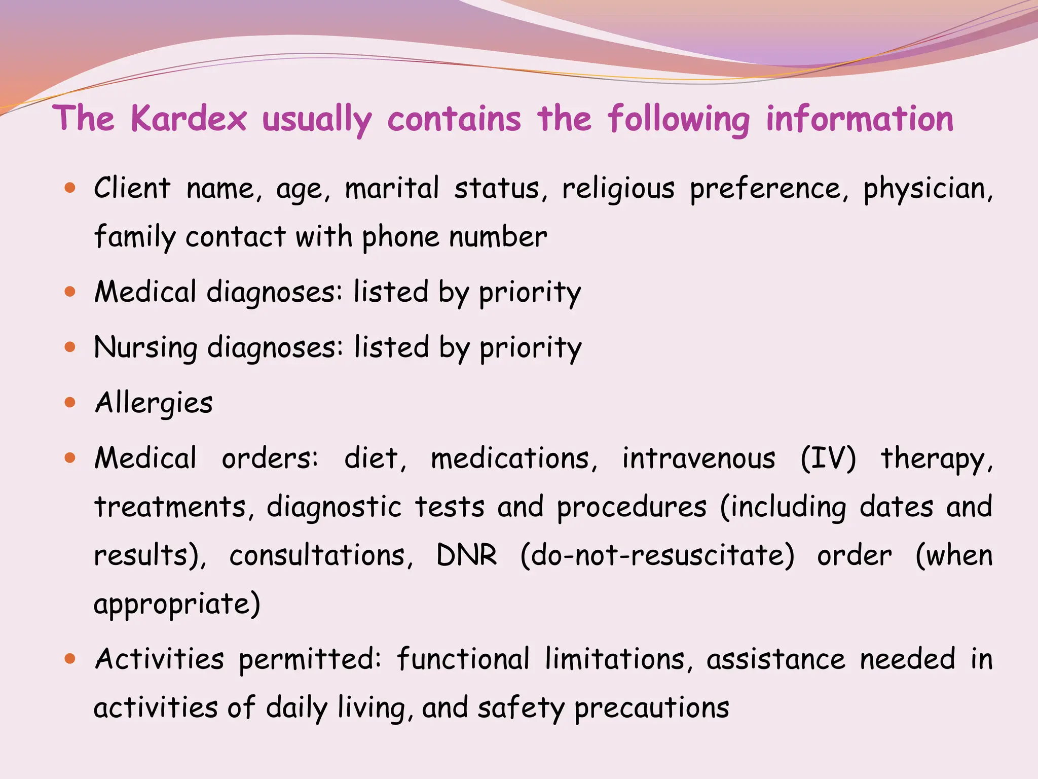 The Kardex usually contains the following information
 Client name, age, marital status, religious preference, physician,
family contact with phone number
 Medical diagnoses: listed by priority
 Nursing diagnoses: listed by priority
 Allergies
 Medical orders: diet, medications, intravenous (IV) therapy,
treatments, diagnostic tests and procedures (including dates and
results), consultations, DNR (do-not-resuscitate) order (when
appropriate)
 Activities permitted: functional limitations, assistance needed in
activities of daily living, and safety precautions
 