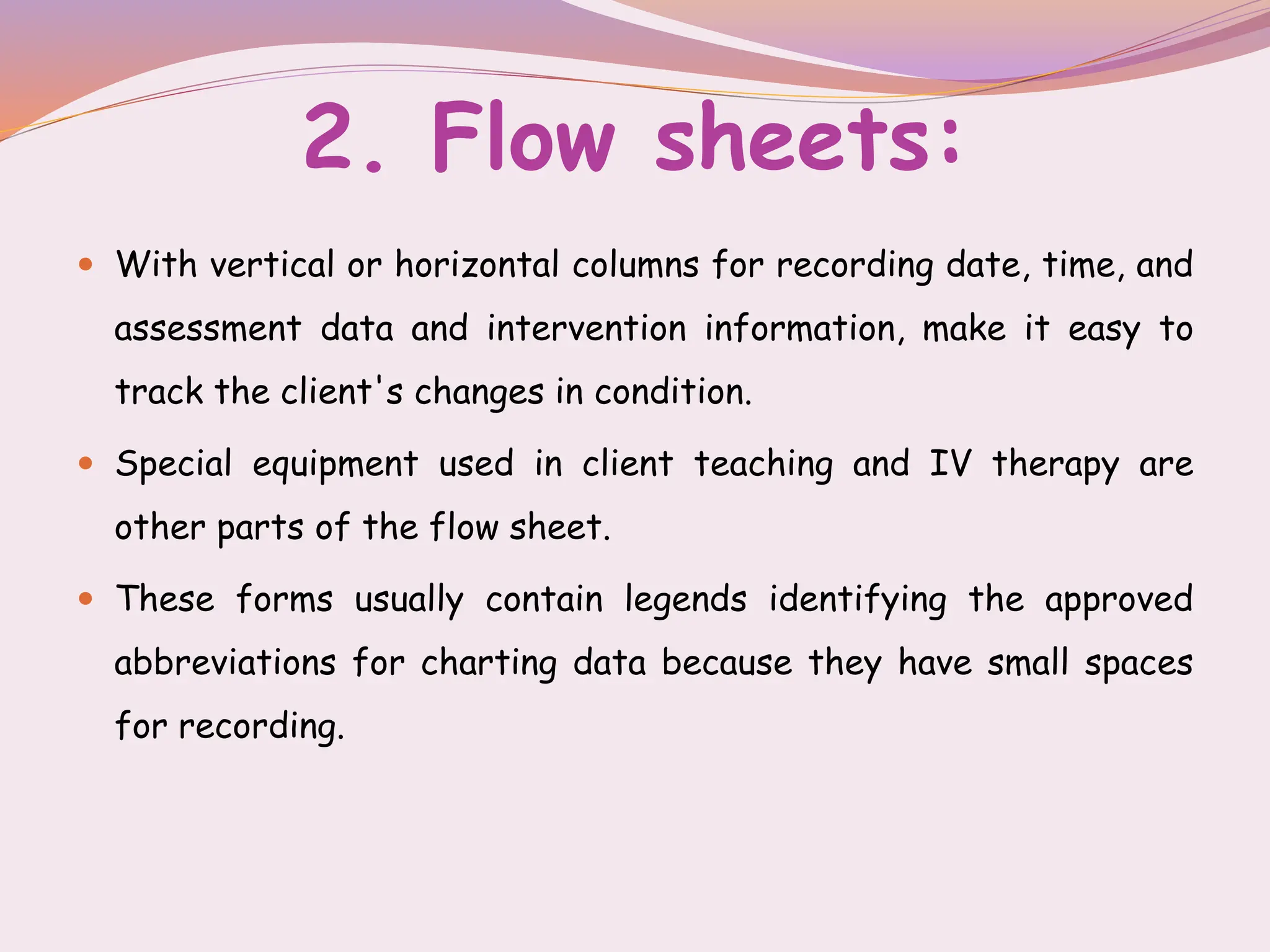 2. Flow sheets:
 With vertical or horizontal columns for recording date, time, and
assessment data and intervention information, make it easy to
track the client's changes in condition.
 Special equipment used in client teaching and IV therapy are
other parts of the flow sheet.
 These forms usually contain legends identifying the approved
abbreviations for charting data because they have small spaces
for recording.
 