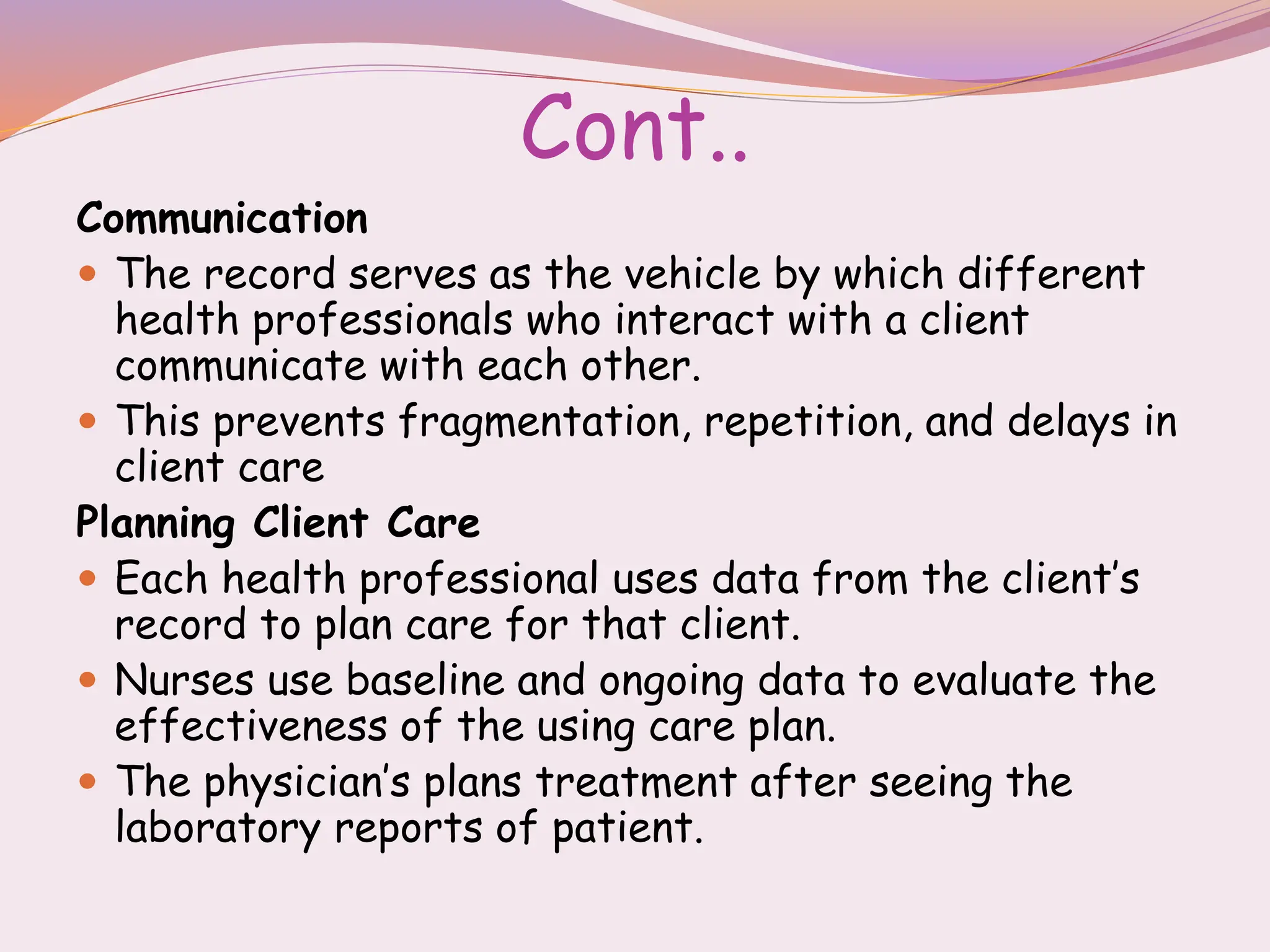Cont..
Communication
 The record serves as the vehicle by which different
health professionals who interact with a client
communicate with each other.
 This prevents fragmentation, repetition, and delays in
client care
Planning Client Care
 Each health professional uses data from the client’s
record to plan care for that client.
 Nurses use baseline and ongoing data to evaluate the
effectiveness of the using care plan.
 The physician’s plans treatment after seeing the
laboratory reports of patient.
 