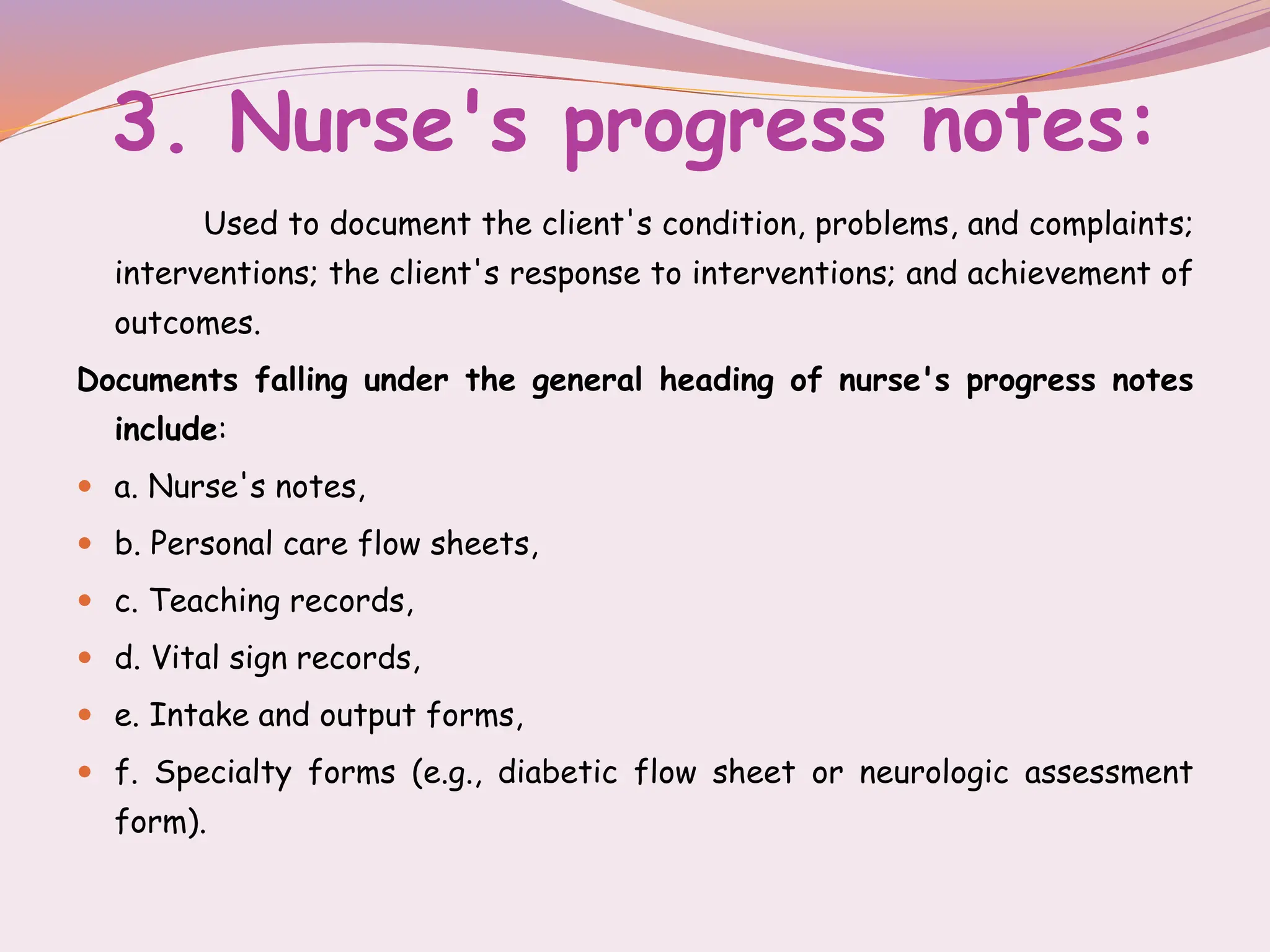 3. Nurse's progress notes:
Used to document the client's condition, problems, and complaints;
interventions; the client's response to interventions; and achievement of
outcomes.
Documents falling under the general heading of nurse's progress notes
include:
 a. Nurse's notes,
 b. Personal care flow sheets,
 c. Teaching records,
 d. Vital sign records,
 e. Intake and output forms,
 f. Specialty forms (e.g., diabetic flow sheet or neurologic assessment
form).
 