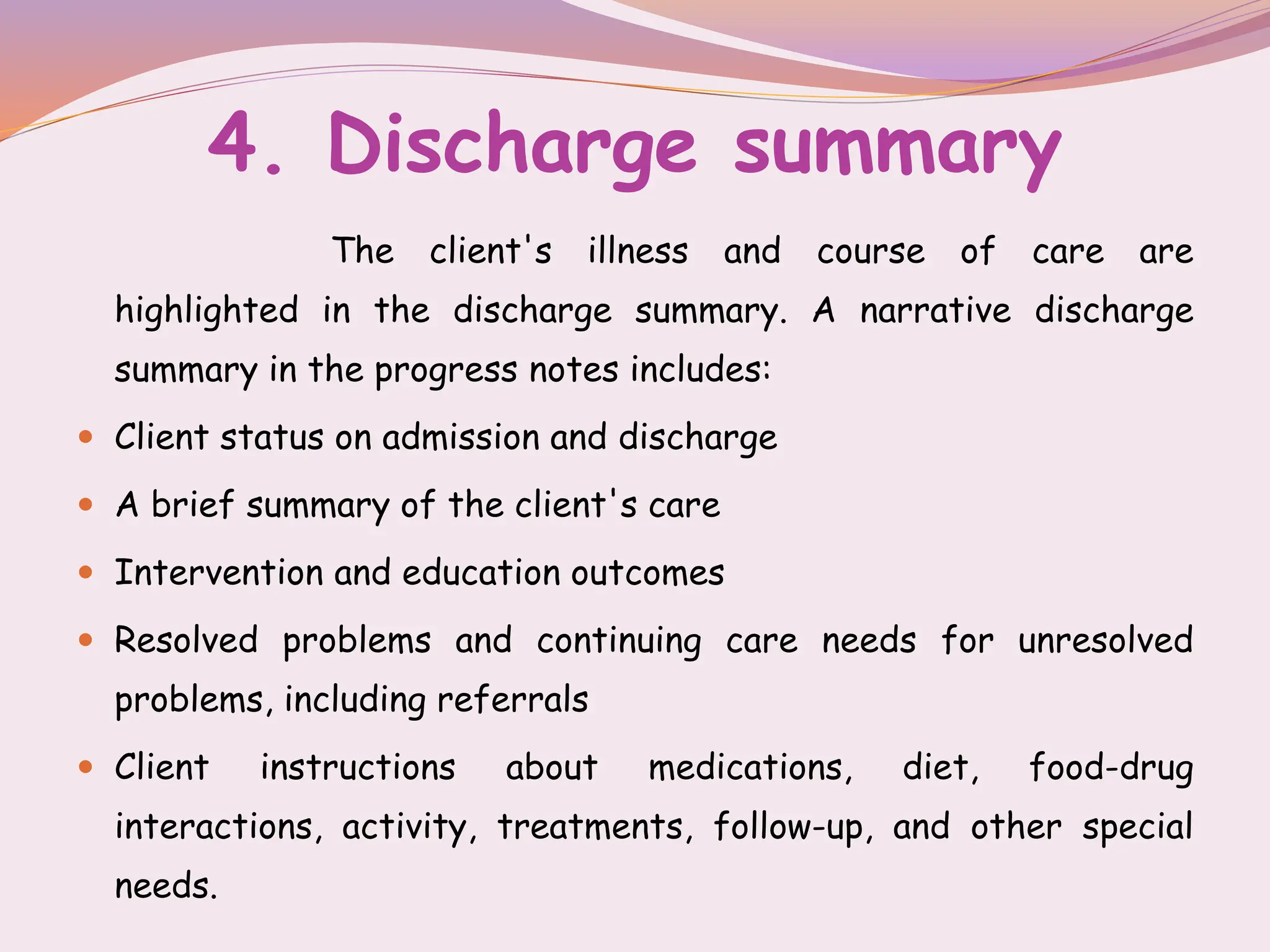 4. Discharge summary
The client's illness and course of care are
highlighted in the discharge summary. A narrative discharge
summary in the progress notes includes:
 Client status on admission and discharge
 A brief summary of the client's care
 Intervention and education outcomes
 Resolved problems and continuing care needs for unresolved
problems, including referrals
 Client instructions about medications, diet, food-drug
interactions, activity, treatments, follow-up, and other special
needs.
 