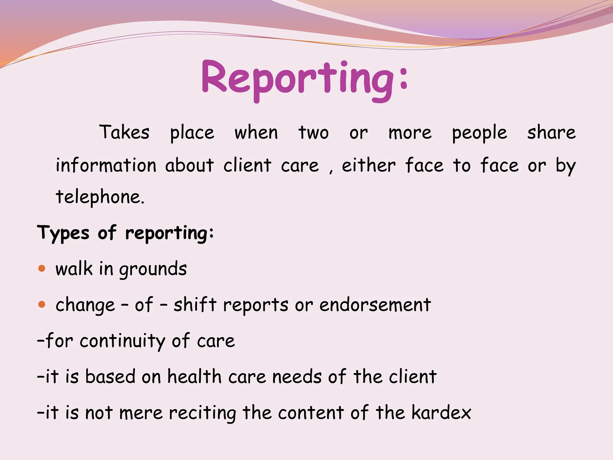 Reporting:
Takes place when two or more people share
information about client care , either face to face or by
telephone.
Types of reporting:
 walk in grounds
 change – of – shift reports or endorsement
–for continuity of care
–it is based on health care needs of the client
–it is not mere reciting the content of the kardex
 