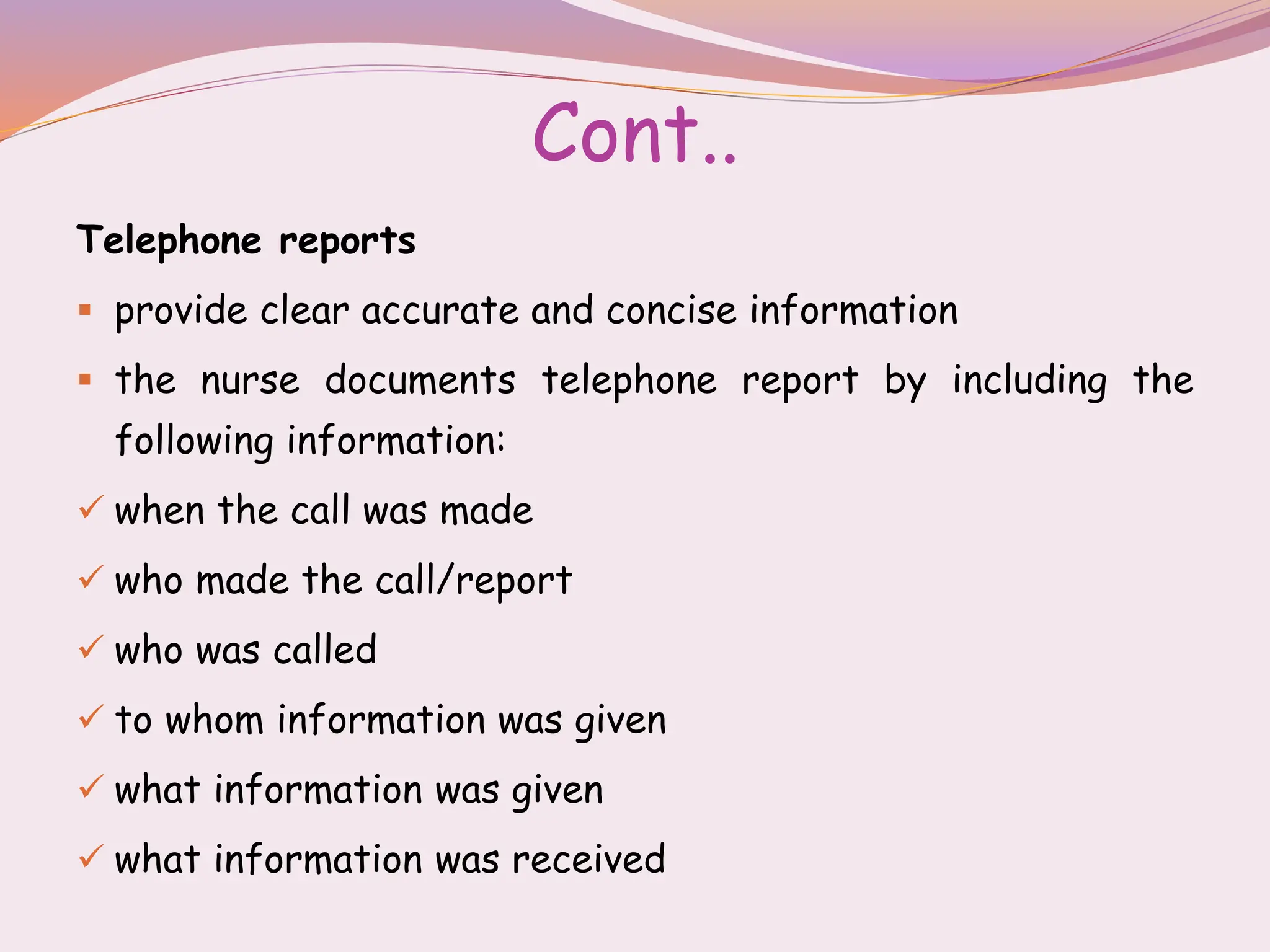 Cont..
Telephone reports
 provide clear accurate and concise information
 the nurse documents telephone report by including the
following information:
 when the call was made
 who made the call/report
 who was called
 to whom information was given
 what information was given
 what information was received
 