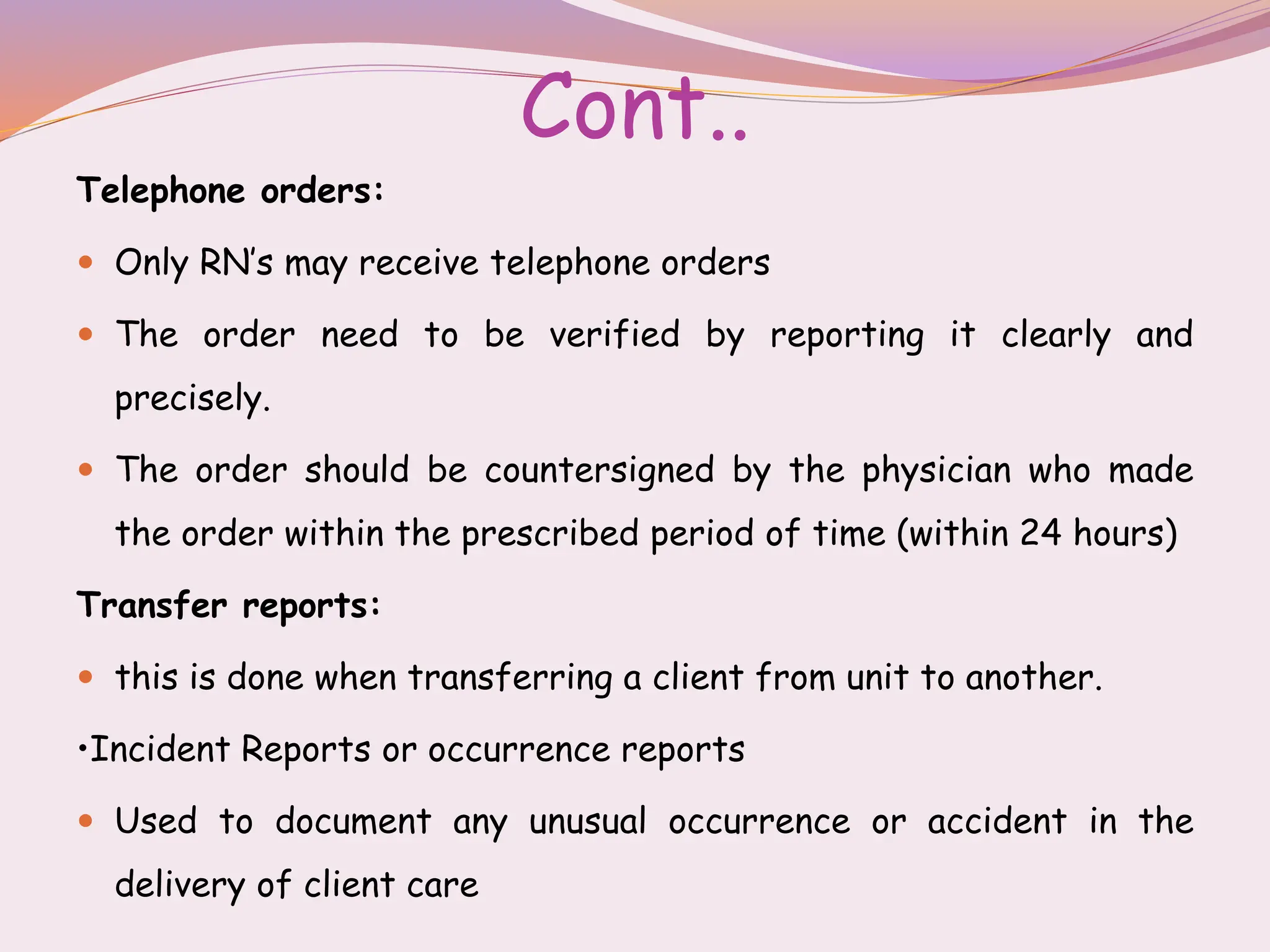 Cont..
Telephone orders:
 Only RN’s may receive telephone orders
 The order need to be verified by reporting it clearly and
precisely.
 The order should be countersigned by the physician who made
the order within the prescribed period of time (within 24 hours)
Transfer reports:
 this is done when transferring a client from unit to another.
•Incident Reports or occurrence reports
 Used to document any unusual occurrence or accident in the
delivery of client care
 