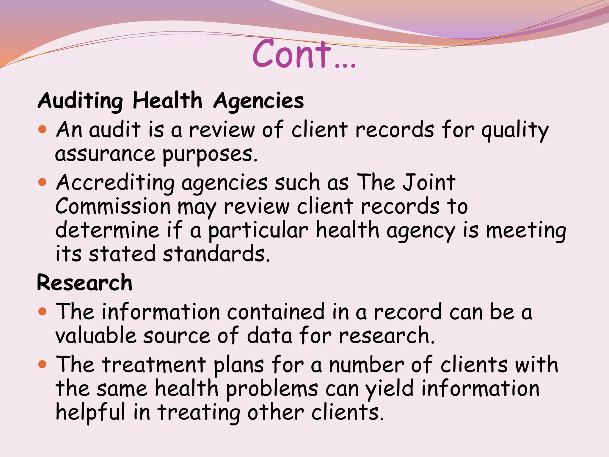 Cont…
Auditing Health Agencies
 An audit is a review of client records for quality
assurance purposes.
 Accrediting agencies such as The Joint
Commission may review client records to
determine if a particular health agency is meeting
its stated standards.
Research
 The information contained in a record can be a
valuable source of data for research.
 The treatment plans for a number of clients with
the same health problems can yield information
helpful in treating other clients.
 