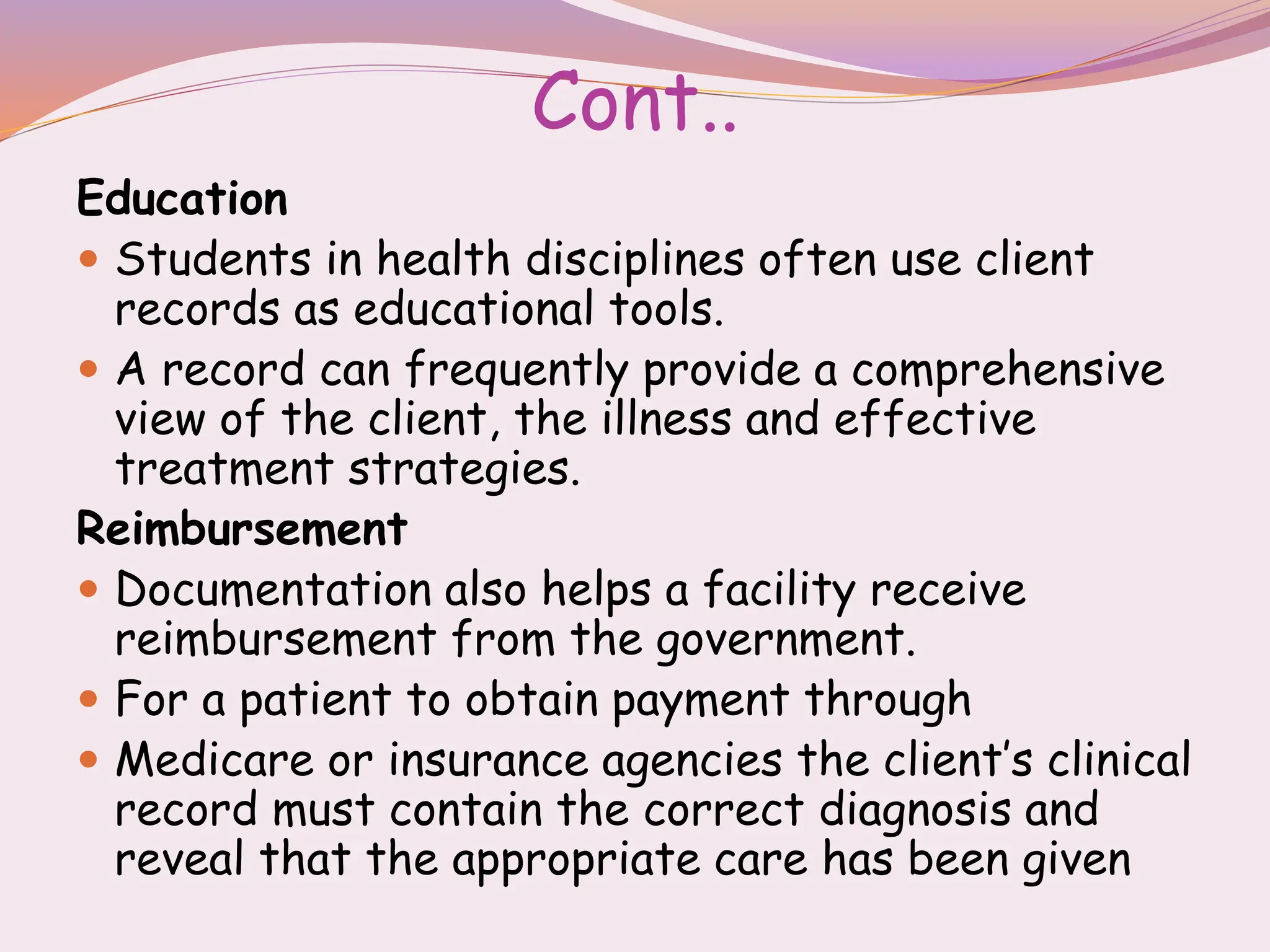 Cont..
Education
 Students in health disciplines often use client
records as educational tools.
 A record can frequently provide a comprehensive
view of the client, the illness and effective
treatment strategies.
Reimbursement
 Documentation also helps a facility receive
reimbursement from the government.
 For a patient to obtain payment through
 Medicare or insurance agencies the client’s clinical
record must contain the correct diagnosis and
reveal that the appropriate care has been given
 