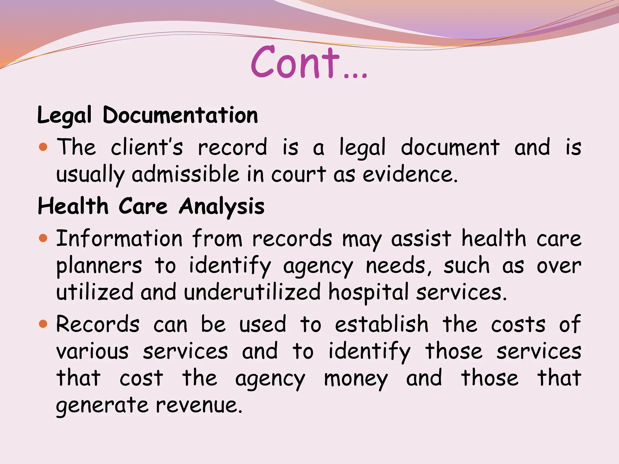 Cont…
Legal Documentation
 The client’s record is a legal document and is
usually admissible in court as evidence.
Health Care Analysis
 Information from records may assist health care
planners to identify agency needs, such as over
utilized and underutilized hospital services.
 Records can be used to establish the costs of
various services and to identify those services
that cost the agency money and those that
generate revenue.
 