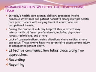 COMMUNICATION WITH IN THE HEALTH CARE
TEAM
 In today’s health care system, delivery processes involve
numerous interfaces and patient handoffs among multiple health
care practitioners with varying levels of educational and
occupational training.
 During the course of a 4- day hospital stay, a patient may
interact with different professionals, including physicians,
nurses, technicians, and others
 Lack of communication creates situations where medical errors
can occur. These errors have the potential to cause severe injury
or unexpected patient death.
 Effective communication takes place along two
approaches.
Recording
Reporting
 