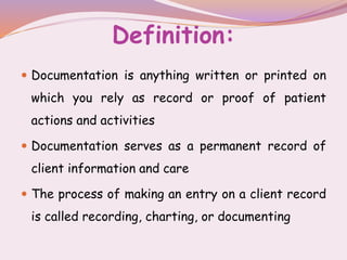 Definition:
 Documentation is anything written or printed on
which you rely as record or proof of patient
actions and activities
 Documentation serves as a permanent record of
client information and care
 The process of making an entry on a client record
is called recording, charting, or documenting
 