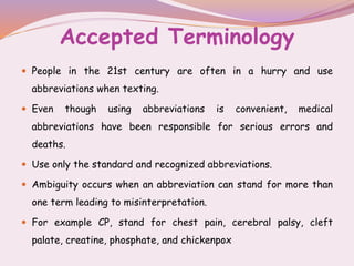Accepted Terminology
 People in the 21st century are often in a hurry and use
abbreviations when texting.
 Even though using abbreviations is convenient, medical
abbreviations have been responsible for serious errors and
deaths.
 Use only the standard and recognized abbreviations.
 Ambiguity occurs when an abbreviation can stand for more than
one term leading to misinterpretation.
 For example CP, stand for chest pain, cerebral palsy, cleft
palate, creatine, phosphate, and chickenpox
 