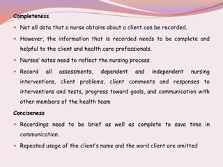 Completeness
 Not all data that a nurse obtains about a client can be recorded.
 However, the information that is recorded needs to be complete and
helpful to the client and health care professionals.
 Nurses’ notes need to reflect the nursing process.
 Record all assessments, dependent and independent nursing
interventions, client problems, client comments and responses to
interventions and tests, progress toward goals, and communication with
other members of the health team
Conciseness
 Recordings need to be brief as well as complete to save time in
communication.
 Repeated usage of the client’s name and the word client are omitted
 