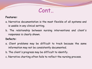 Cont..
Features:
a. Narrative documentation is the most flexible of all systems and
is usable in any clinical setting.
b. The relationship between nursing interventions and client's
responses is clearly shown.
Defects:
a. Client problems may be difficult to track because the same
information may not be consistently documented.
b. The client's progress may be difficult to identify.
c. Narrative charting often fails to reflect the nursing process.
 