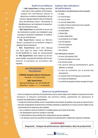 Audit et surveillance                Capture des indicateurs
            • SQL SuperVision s'intègre parfaite-           de performance
        ment dans votre système d'information,              Les indicateurs de performances de la requête :
       quelque soit l'architecture retenue et                  > Le Spid
      répond aux conditions d'exploitation de vos              > Le nom de login
     serveurs Sybase Adaptive Server Enterprise                > Le nom du Host
    dans des domaines comme : l'E-business, le                 > Le nom de l'application
   DataWarehouse, les traitements transaction-                 > La date et l'heure d'exécution de la requête
   nels, les traitements batch, ...
                                                               > Le temps d'exécution
  • SQL SuperVision ne perturbe en aucun cas
                                                               > Le texte Batch
  les traitements à auditer, son installation plug-
                                                               > L'Ordre SQL
  and-play ne nécessite ni adaptation, ni modifica-
                                                               > Le plan d'exécution
 tion de vos architectures.
                                                               > La procédure ou le trigger
 • SQL SuperVision repose sur Monitor
                                                               > Les I/O logiques
 Server, composant de surveillance intégré à
Adaptive Server Enterprise.                                    > Les I/O physiques

• SQL SuperVision peut être déployé                            > Le temps CPU
sur tout type de poste client Windows,                         > Les verrous
9.x-NT-2000-XP. Le mode de fonctionnement                   Les métriques du serveur :
de SQL SuperVision, sans impact sur les ser-                   > Le taux d’occupation CPU
veurs audités, vous permet de laisser actif en per-
                                                               > Le taux de présence en cache
manence le processus de surveillance des
                                                               > Les verrous posés
requêtes.
                                                               > Les verrous obtenus immédiatement, après
                                                                attentes ou refusés
              ENVIRONNEMENT
                                                               > Le taux de contention sur le journal des
                TECHNIQUE
                                                                transactions
    SYBASE Adaptive Server Enterprise
                                                               > Le nombre total d’I/O logiques consommés
              Versions 11.5 et suivantes
                                                               > Le nombre de deadlocks
                 SQL SuperVision                               > Le nombre de paquets réseau envoyés et reçus
     Microsoft Windows : 9.x /NT/2000/XP
     OpenClient : version 11.1.1 et suivantes


                                      Zoom sur la performance
• Avoir une approche préventive de la performance est un atout majeur pour maîtriser la puissance de calcul
 nécessaire, la fréquence d'utilisation des fonctions métiers, appréhender les régressions et
 proposer les améliorations indispensables.
 • A l'aide de fonctions de filtres, de tris, d'exportations de données, de graphes vous serez en mesure de pro-
  duire des cartographies de performance orientées utilisateurs, applications ou le plus souvent ciblées sur les
  consommations de ressources des requêtes.
   • Les concepteurs pourront améliorer le modèle physique de la base de données,
   • Les développeurs pourront corriger le code SQL,
    • L'administrateur pourra décider des configurations les plus adaptées,
    • Les décideurs pourront quantifier les besoins d'investissements, intellectuels, logiciels et matériels.


                                                   AVANTAGES :
              Diagnostic, Analyse de performances, Optimisation, Gain de productivité
                                                                                                                   RCS B 622 053 189




                                            Préconisé par                  France
 