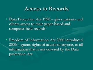 Access to Records Data Protection Act 1998 – gives patients and clients access to their paper-based and computer-held records Freedom of Information Act 2000 introduced 2005 – grants rights of access to anyone, to all information that is not covered by the Data protection Act 