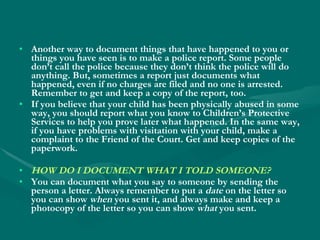 Another way to document things that have happened to you or things you have seen is to make a police report. Some people don’t call the police because they don’t think the police will do anything. But, sometimes a report just documents what happened, even if no charges are filed and no one is arrested. Remember to get and keep a copy of the report, too. If you believe that your child has been physically abused in some way, you should report what you know to Children’s Protective Services to help you prove later what happened. In the same way, if you have problems with visitation with your child, make a complaint to the Friend of the Court. Get and keep copies of the paperwork. HOW DO I DOCUMENT WHAT I TOLD SOMEONE? You can document what you say to someone by sending the person a letter. Always remember to put a  date  on the letter so you can show  when  you sent it, and always make and keep a photocopy of the letter so you can show  what  you sent. 