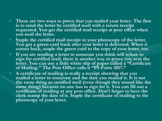 There are two ways to prove that you mailed your letter. The first is to send the letter by certified mail with a return receipt requested. You get the certified mail receipt at post office when you mail the letter. Staple the certified mail receipt to your photocopy of the letter. You get a green card back after your letter is delivered. When it comes back, staple the green card to the copy of your letter, too. If you are sending a letter to someone you think will refuse to sign for certified mail, there is another way to prove you sent the letter. You can use a little white slip of paper called a “Certificate of Mailing.” The Post Office calls it “PS Form 3817.” A certificate of mailing is really a receipt showing that you mailed a letter to someone and the date you mailed it. It is not the same thing as certified mail (even though they sound like the same thing) because no one has to sign for it. You can fill out a certificate of mailing at any post office. Don’t forget to have the clerk stamp the date of it. Staple the certificate of mailing to the photocopy of your letter. 