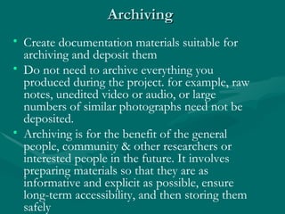 Archiving   Investigations  – You must write all the negatives especially when using guidelines Diagnosis  – Tell the patient what you think is wrong and explain the process of reviewing x-rays. Treatment - Be relative, explain that there are different treatments. Create documentation materials suitable for archiving and deposit them  Do not need to archive everything you produced during the project. for example, raw notes, unedited video or audio, or large numbers of similar photographs need not be deposited.  Archiving is for the benefit of the general people, community & other researchers or interested people in the future. It involves preparing materials so that they are as informative and explicit as possible, ensure long-term accessibility, and then storing them safely  