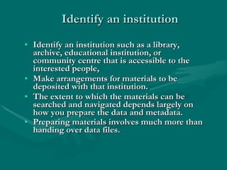 Identify an institution Identify an institution such as a library, archive, educational institution, or community centre that is accessible to the interested people,  Make arrangements for materials to be deposited with that institution.  The extent to which the materials can be searched and navigated depends largely on how you prepare the data and metadata.  Preparing materials involves much more than handing over data files.   Disposal  – Safety first, involve relatives, get patient to carry the risk, educate re dangers of hospital and the benefits of home.  Care for relatives. Follow up  – If you are concerned arrange follow up, document what instructions you have given to the patient, get them to tell you what they understand. Always get self discharges witnessed. 