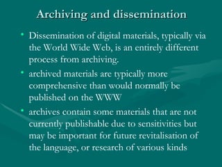 Archiving and dissemination  Time Education Attitude – recognising the value Dissemination of digital materials, typically via the World Wide Web, is an entirely different process from archiving.  archived materials are typically more comprehensive than would normally be published on the WWW  archives contain some materials that are not currently publishable due to sensitivities but may be important for future revitalisation of the language, or research of various kinds  