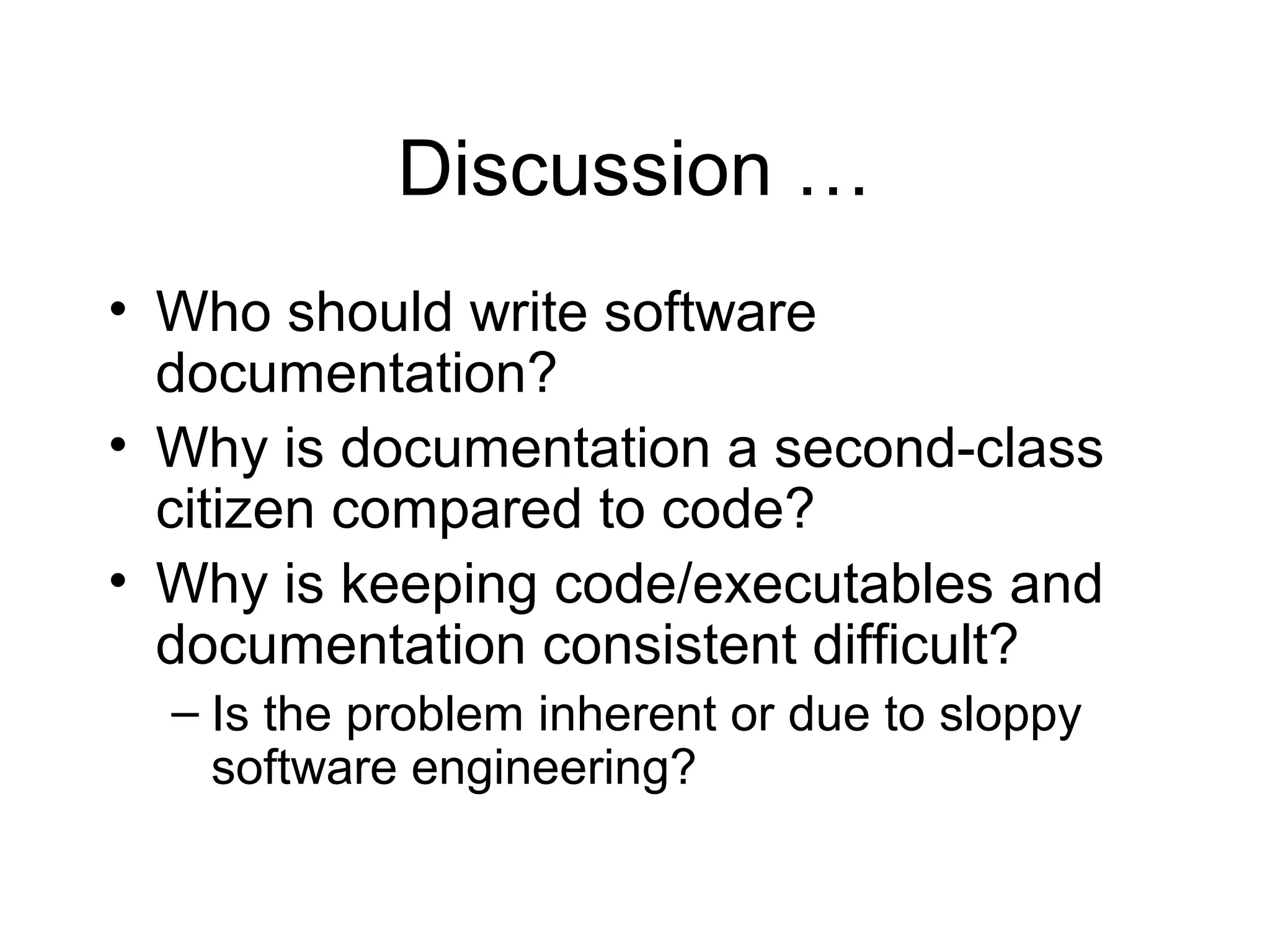 Discussion …
• Who should write software
documentation?
• Why is documentation a second-class
citizen compared to code?
• Why is keeping code/executables and
documentation consistent difficult?
– Is the problem inherent or due to sloppy
software engineering?
 
