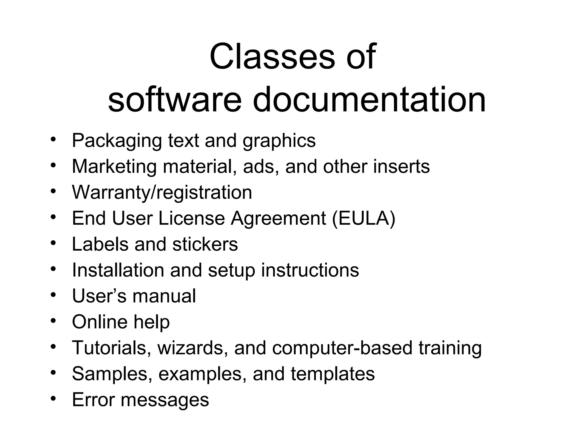 Classes of
software documentation
• Packaging text and graphics
• Marketing material, ads, and other inserts
• Warranty/registration
• End User License Agreement (EULA)
• Labels and stickers
• Installation and setup instructions
• User’s manual
• Online help
• Tutorials, wizards, and computer-based training
• Samples, examples, and templates
• Error messages
 