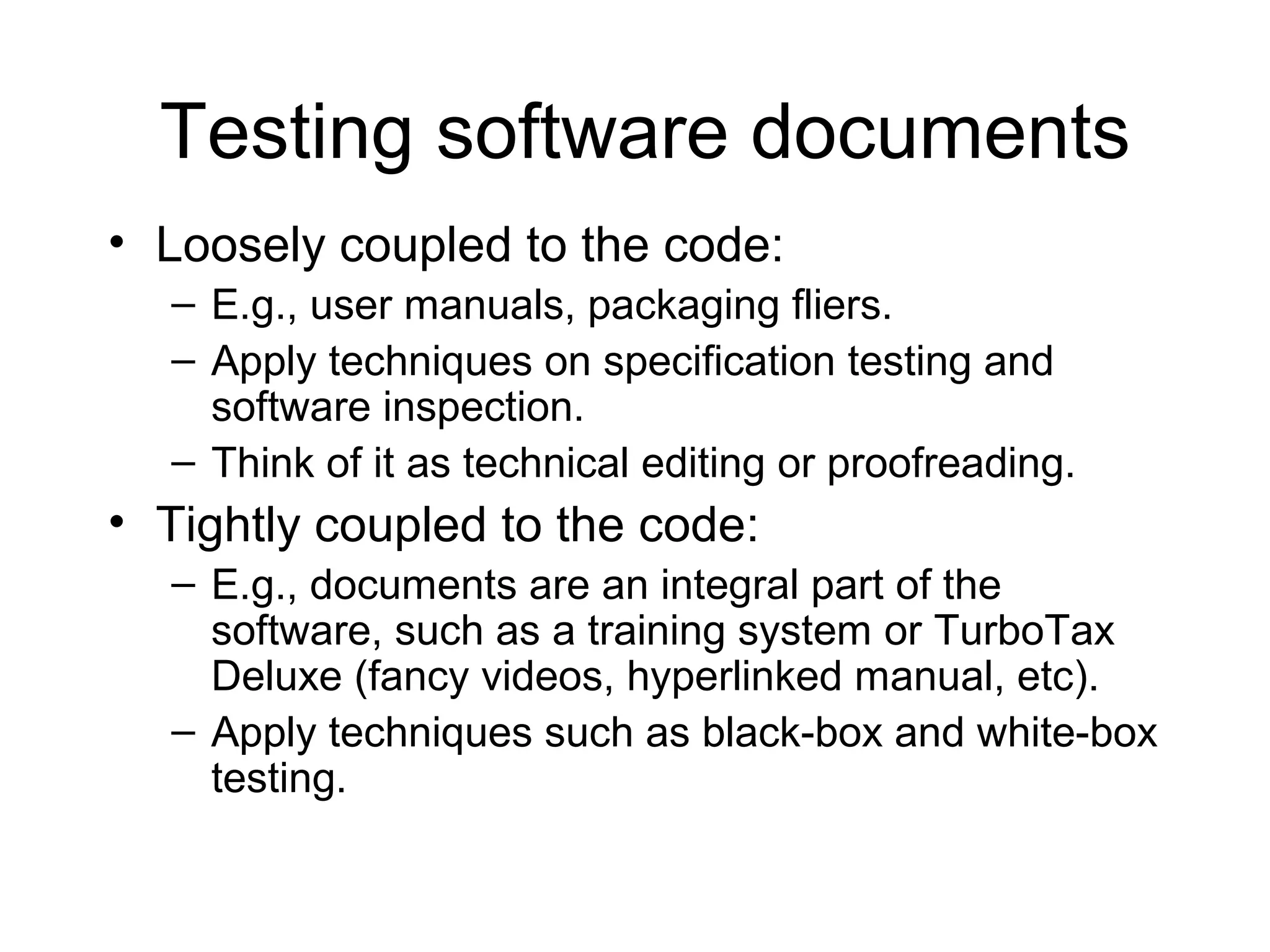 Testing software documents
• Loosely coupled to the code:
– E.g., user manuals, packaging fliers.
– Apply techniques on specification testing and
software inspection.
– Think of it as technical editing or proofreading.
• Tightly coupled to the code:
– E.g., documents are an integral part of the
software, such as a training system or TurboTax
Deluxe (fancy videos, hyperlinked manual, etc).
– Apply techniques such as black-box and white-box
testing.
 