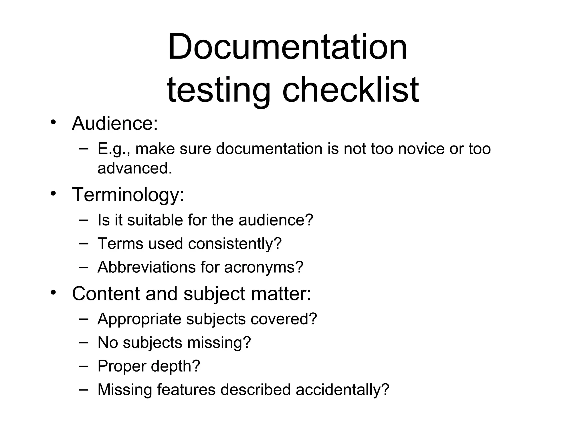 Documentation
testing checklist
• Audience:
– E.g., make sure documentation is not too novice or too
advanced.
• Terminology:
– Is it suitable for the audience?
– Terms used consistently?
– Abbreviations for acronyms?
• Content and subject matter:
– Appropriate subjects covered?
– No subjects missing?
– Proper depth?
– Missing features described accidentally?
 